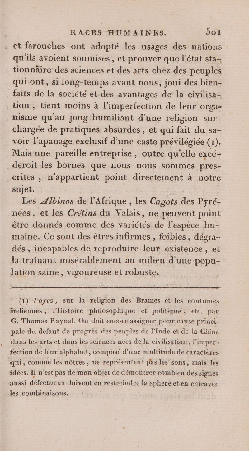 et farouches ont adopté les usages des nations - qu'ils avoient soumises , et prouver que l’état sta- tionnäire des sciences et des arts chez des peuples qui ont, si long-temps avant nous, joui des bien- faits de la société et. des avantages de la civilisa- ton, tient moins à l’imperfection de leur orga- . nisme qu'au joug humiliant d’une religion sur- chargée de pratiques absurdes, et qui fait du sa- voir l'apanage exclusif d’une caste prévilégiée (1). Mais une pareille entreprise, outre qu'elle ExCÉ+ ._deroiït les bornes que nous nous sommes pres- _crites , n'appartient point directement à noire sujet. Les Zlbinos de l'Afrique , de Cagots des Pyré- nées, et les Crétins du Valais, ne peuvent point être donnés comme des variétés de l'espèce hu- maine. Ce sont des êtres infirmes , foibles , dégra- dés, incapables de reproduire leur existence , et la trainant misérablement au milieu d'une popu- lation saine , vigoureuse et robuste. (1) Voyez, sur la religion des Brames et les coutumes indiennes, l'Histoire philosophique et politiqué, etc. par G. Thomas Raynal. On doit encore assigner pour cause prinei- pale du défaut de progrès des peuples de l’Inde et de la Chine dans les arts et dans les sciences nées de la civilisation, l’imper- fection de leur alphabet, composé d’une multitude de caractères qui , comme les nôtrés , ne représentent pas les sons, mais les idées. Il n’est pas de mon objet de démontrer combien des signes aussi défectueux doivent en restreindre la sphère et en entr ser les combinaisons.