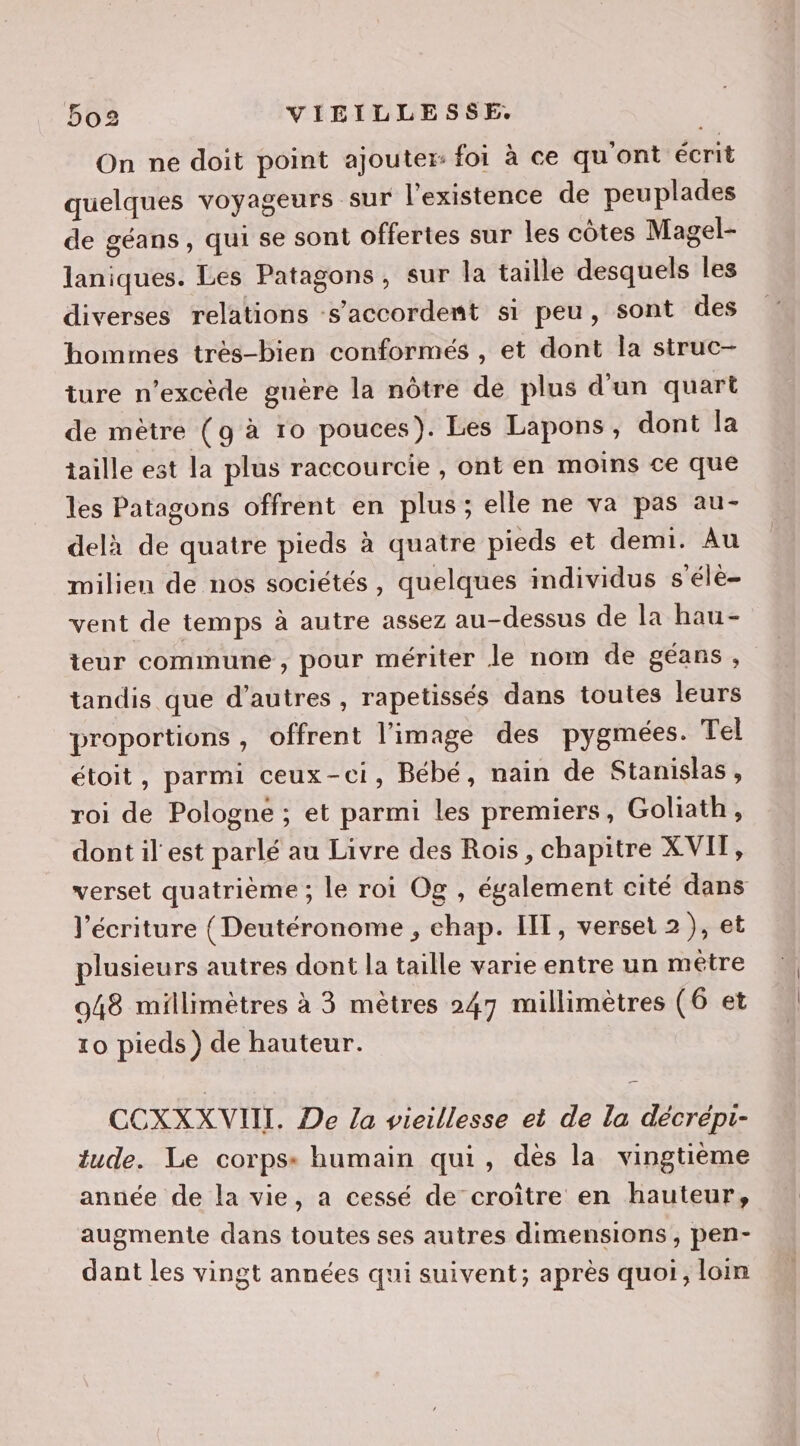 On ne doit point ajouter: foi à ce qu'ont écrit quelques voyageurs sur l'existence de peuplades de géans , qui se sont offertes sur les côtes Magel- laniques. Les Patagons, sur la taille desquels les diverses relations s'accordent si peu, sont des hommes très-bien conformés , et dont la struc- ture n'excède guère la nôtre de plus d'un quart de mètre (g à ro pouces). Les Lapons, dont la taille est la plus raccourcie , ont en moins ce que les Patagons offrent en plus; elle ne va pas au- delà de quatre pieds à quatre pieds et demi. Au milien de nos sociétés, quelques individus s'élè- vent de temps à autre assez au-dessus de la hau- teur commune , pour mériter le nom de géans, tandis que d’autres , rapetissés dans toutes leurs proportions , offrent l’image des pygmées. Tel étoit, parmi ceux-ci, Bébé, nain de Stanislas , roi de Pologne ; et parmi les premiers, Goliath, dont il est parlé au Livre des Rois, chapitre XVIT, verset quatrième ; le roi Og , également cité dans l'écriture { Deutéronome , chap. IIT, verset 2), et plusieurs autres dont la taille varie entre un méêtre 948 millimètres à 3 mètres 247 millimètres (6 et to pieds) de hauteur. CCXXX VIII. De la vieillesse et de la décrepi- tude. Le corps: humain qui, dés la vingtième année de la vie, a cessé de croître en hauteur, augmente dans toutes ses autres dimensions, pen- dant les vingt années qui suivent; après quoi, loin