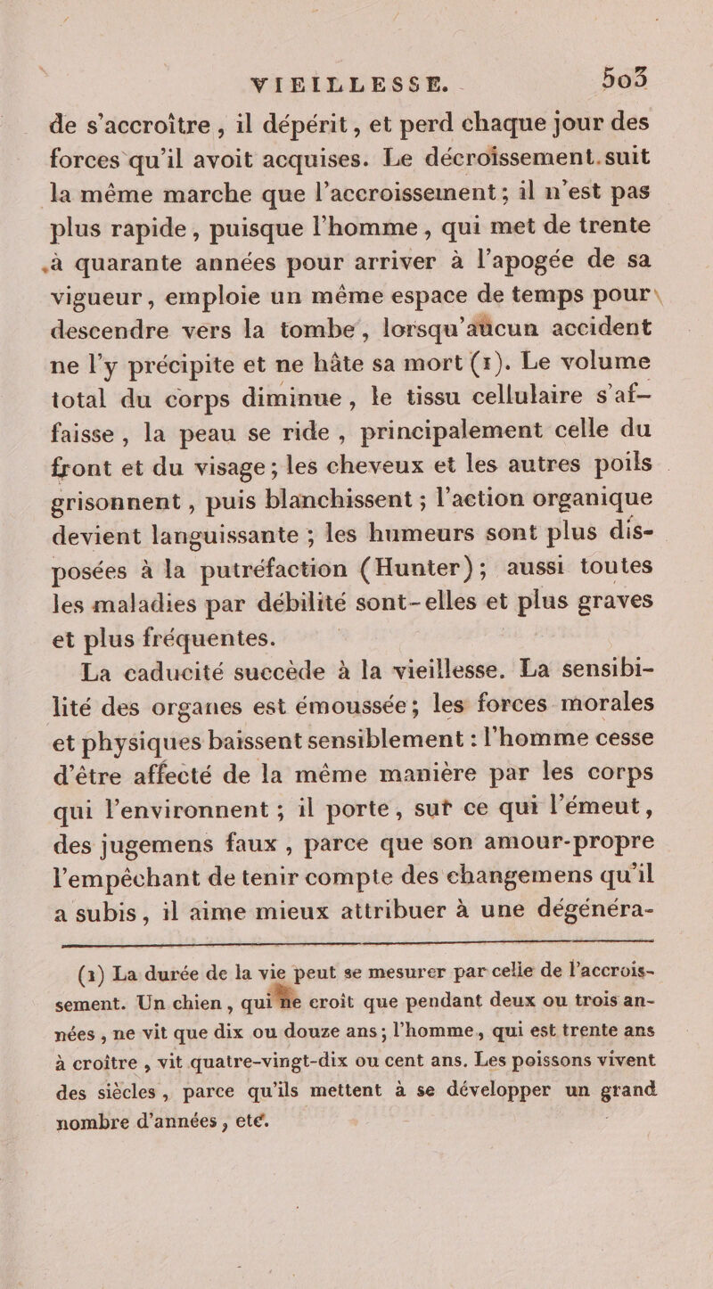 de s’accroitre , il dépérit , et perd chaque jour des forces qu’il avoit acquises. Le décroïssement.suit la même marche que l'accroissement ; il n'est pas plus rapide, puisque l’homme , qui met de trente à quarante années pour arriver à l'apogée de sa vigueur , emploie un même espace de temps pour: descendre vers la tombe, lorsqu’aticun accident ne l'y précipite et ne hâte sa mort (r). Le volume total du corps diminue , le tissu cellulaire s’af- faisse , la peau se ride , principalement celle du front et du visage; les cheveux et les autres poils grisonnent , puis blanchissent ; l'action organique devient languissante ; les humeurs sont plus dis-. posées à la putréfaction ( Hunter); aussi toutes les maladies par débilité sont-elles et plus graves et plus fréquentes. La caducité succède à la vieillesse. La sensibi- lité des organes est émoussée; les forces morales et physiques baissent sensiblement : l'homme cesse d’être affecté de la même manière par les corps qui l’environnent ; il porte, sut ce qui l’émeut, des jugemens faux , parce que son amour-propre l'empêchant de tenir compte des changemens qu'il a subis, il aime mieux attribuer à une dégénéra- uso 36h tutti ay del 15 SRE Es (1) La durée de la vie peut se mesurer par celle de l’accrois- sement. Un chien, qui le eroit que pendant deux ou trois an- nées , ne vit que dix ou douze ans; l’homme, qui est trente ans à croître , vit quatre-vingt-dix ou cent ans. Les poissons vivent des siècles, parce qu'ils mettent à se développer un grand nombre d'années , ete.