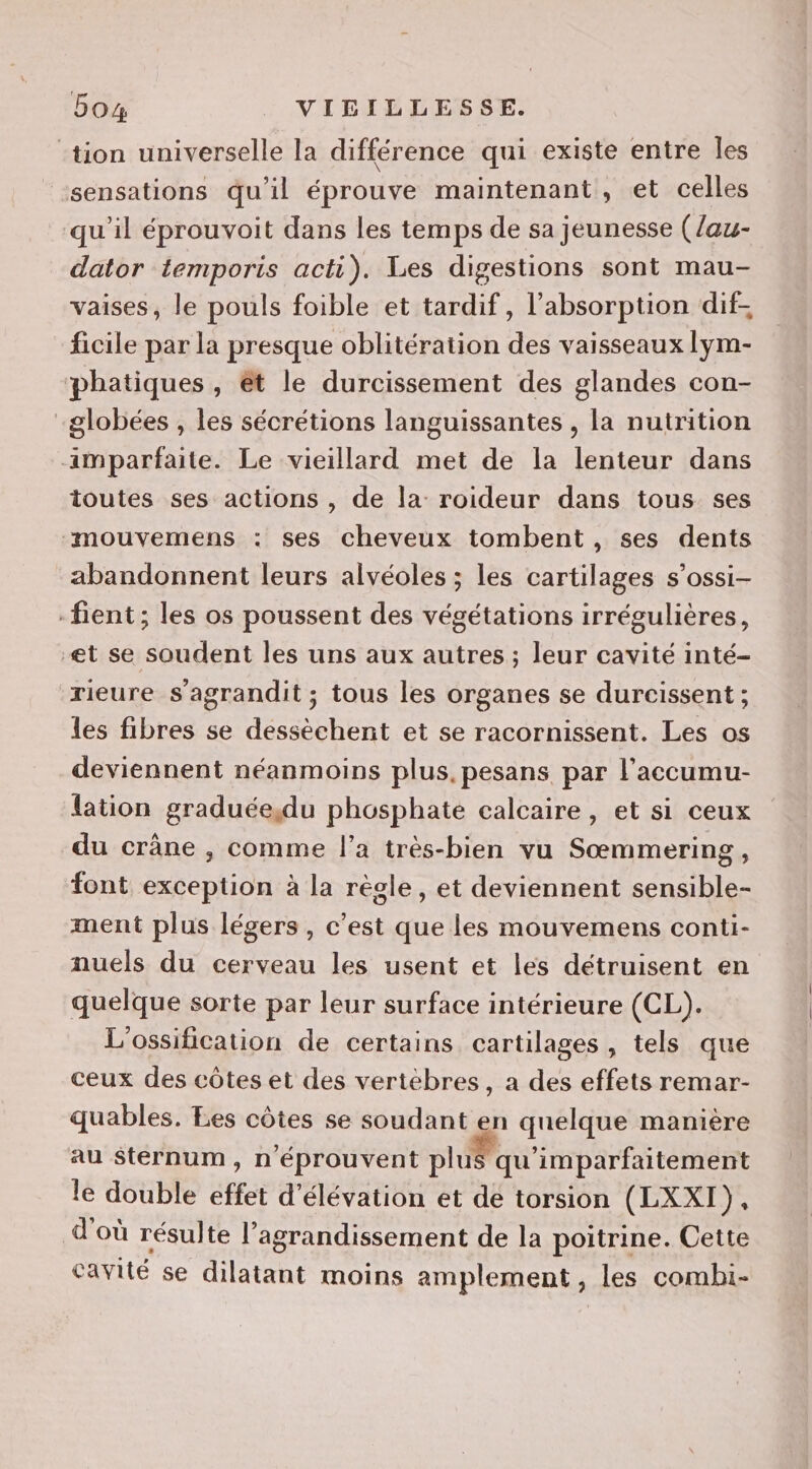 5oa4 VICILLESSE. tion universelle la différence qui existe entre Îles “sensations qu'il éprouve maintenant, et celles qu'il éprouvoit dans les temps de sa jeunesse (/au- dator temporis acti). Les digestions sont mau- vaises, le pouls foible et tardif, l'absorption dif- ficile par la presque oblitération des vaisseaux lym- phatiques, êt le durcissement des glandes con- globées , les sécrétions languissantes , la nutrition amparfaite. Le vieillard met de la lenteur dans toutes ses actions , de la roideur dans tous ses “mouvemens : ses cheveux tombent, ses dents abandonnent leurs alvéoles ; les cartilages s’ossi- -fient ; les os poussent des végétations irrégulières, et se soudent les uns aux autres ; leur cavité inté- rieure s'agrandit ; tous les organes se durcissent ; les fibres se dessèchent et se racornissent. Les os deviennent néanmoins plus, pesans par l’accumu- lation graduée,du phosphate calcaire, et si ceux du crâne , comme l’a très-bien vu Sœmmering, font exception à la règle, et deviennent sensible- ment plus légers , c’est que les mouvemens conti- nuels du cerveau les usent et les détruisent en quelque sorte par leur surface intérieure (CL). L'ossification de certains cartilages, tels que ceux des côtes et des vertèbres, a des effets remar- quables. Les côtes se soudant en quelque manière au Sternum, n'éprouvent plus qu'imparfaitement le double effet d'élévation et de torsion (LXXI), d'où résulte l’agrandissement de la poitrine. Cette cavité se dilatant moins amplement , les combi-