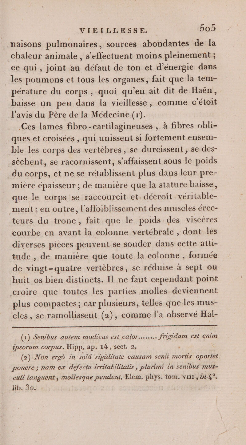 naisons pulmonaires, sources abondantes de la chaleur animale, s'effectuent moins pleinement ; ce qui, joint au défaut de ton et d'énergie dans les poumons et tous les organes, fait que la tem- pérature du corps, quoi qu’en ait dit de Haën, baisse un peu dans la vieillesse, comme c'étoit l'avis du Père de la Médecine (1). Ces lames fibro-cartilagineuses , à fibres obli- ques et croisées , qui unissent si fortement ensem- ble les corps des vertébres, se durcissent ; se des- sèchent, se racornissent, s’affaissent sous le poids du corps, et ne se rétablissent plus dans leur pre- mière épaisseur ; de manière que la stature baisse, que le corps se raccourcit et. décroit véritable- ment; en outre, l'affoiblissement des muscles érec- teurs du tronc, fait que le poids des viscères courbe en avant la colonne vertébrale , dont les diverses pièces peuvent se souder dans cette atti- tude , de manière que toute la colonne , formée de vingt-quatre vertèbres, se réduise à sept ou huit os bien distincts. Il ne faut cependant point _croire que toutes les parties molles deviennent plus compactes; car plusieurs, telles qne les mus- cles, se ramollissent (2), comme l’a observé Hal- (1) Senibus autem modicus est calor….…… frigidum est enr ipsorum corpus. Hipp, ap. 14, sect. 2. © (2) Non ergd in solé rigiditate causam senü mortis oportet ponere ; nam ex defectu irrétabilitatis , plurimi in senibus mus- culi languent, mollesque pendent, Elem. phys. tom. vaux, 44°. lib. 30.