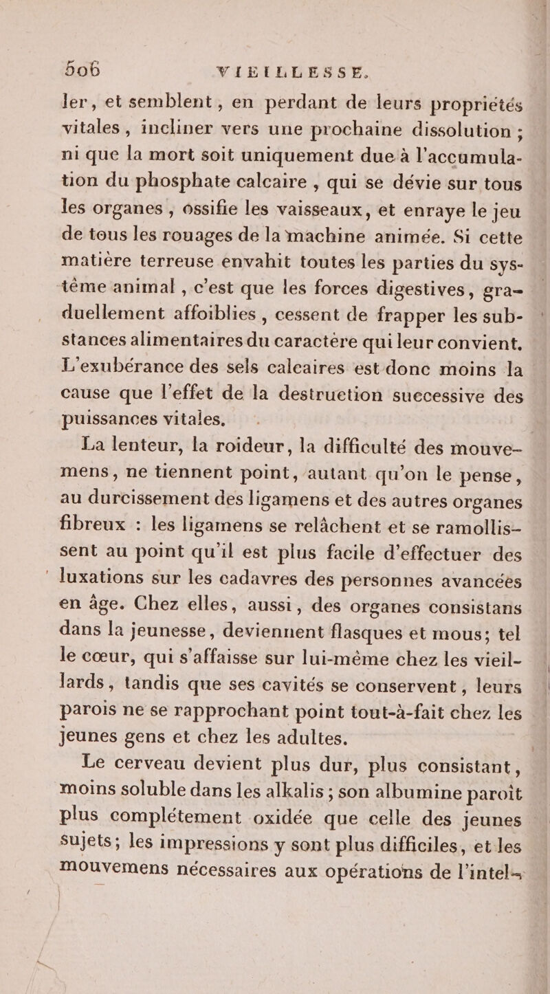 ler, et semblent, en perdant de leurs propriétés vitales, incliner vers une prochaine dissolution ; ni que la mort soit uniquement due à l’accamula- üon du phosphate calcaire , qui se dévie sur tous les organes , ossifie les vaisseaux, et enraye le jeu de tous les rouages de la machine animée. Si cette matière terreuse envahit toutes les parties du sys- téme animal , c'est que les forces digestives, gra- duellement affoiblies , cessent de frapper les sub- stances alimentaires du caractere qui leur convient, L'exubérance des sels calcaires est donc moins la cause que l'effet de la destruetion suecessive des puissances vitales, La lenteur, la roideur, la difficulté des mouve- mens, ne tiennent point, autant qu'on le pense, au durcissement des ligamens et des autres organes fibreux : les ligamens se relâchent et se ramollis- sent au point quil est plus facile d'effectuer des luxations sur les cadavres des personnes avancées en âge. Chez elles, aussi, des organes consistans dans la jeunesse, deviennent flasques et mous; tel le cœur, qui s’affaisse sur lui-même chez les vieil- lards, tandis que ses cavités se conservent , leurs parois ne se rapprochant point tout-à-fait chez les jeunes gens et chez les adultes. Le cerveau devient plus dur, plus consistant, moins soluble dans les alkalis ; son albumine paroit plus complétement oxidée que celle des Jeunes Sujets; les impressions y sont plus difficiles, et les mouvemens nécessaires aux opérations de l’intel--