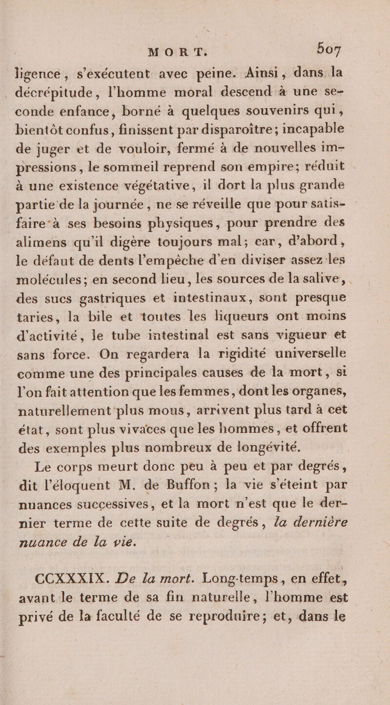ligence, s’exécutent avec peine. Ainsi, dans la décrépitude, l’homme moral descend à une se- conde enfance, borné à quelques souvenirs qui, bientôt confus, finissent par disparoître; incapable de juger et de vouloir, fermé à de nouvelles 1m- pressions , le sommeil reprend son empire; réduit à une existence végétative, il dort la plus grande partie de la journée , ne se réveille que pour satis- _faire-à ses besoins physiques, pour prendre des alimens qu'il digère toujours mal; car, d’abord, le défaut de dents l'empêche d'en diviser assez les molécules ; en second lieu, les sources de la salive, des sucs gastriques et intestinaux, sont presque taries, la bile et toutes les liqueurs ont moins d'activité, le tube intestinal est sans vigueur et sans force. On regardera la rigidité universelle comme une des principales causes de la mort, s1 l'on fait attention que les femmes, dont les organes, naturellement'plus mous, arrivent plus tard à cet état, sont plus vivaces que les hommes , et offrent des exemples plus nombreux de longévité. Le corps meurt donc peu à peu et par degrés, dit l'éloquent M. de Buffon; la vie s'éteint par nuances successives, et la mort n’est que le der- nier terme de cette suite de degrés, la dernière nuance de la vie. CCXXXIX. De la mort. Long-temps, en effet, avant le terme de sa fin naturelle, l’homme est privé de la faculté de se reproduire; et, dans le