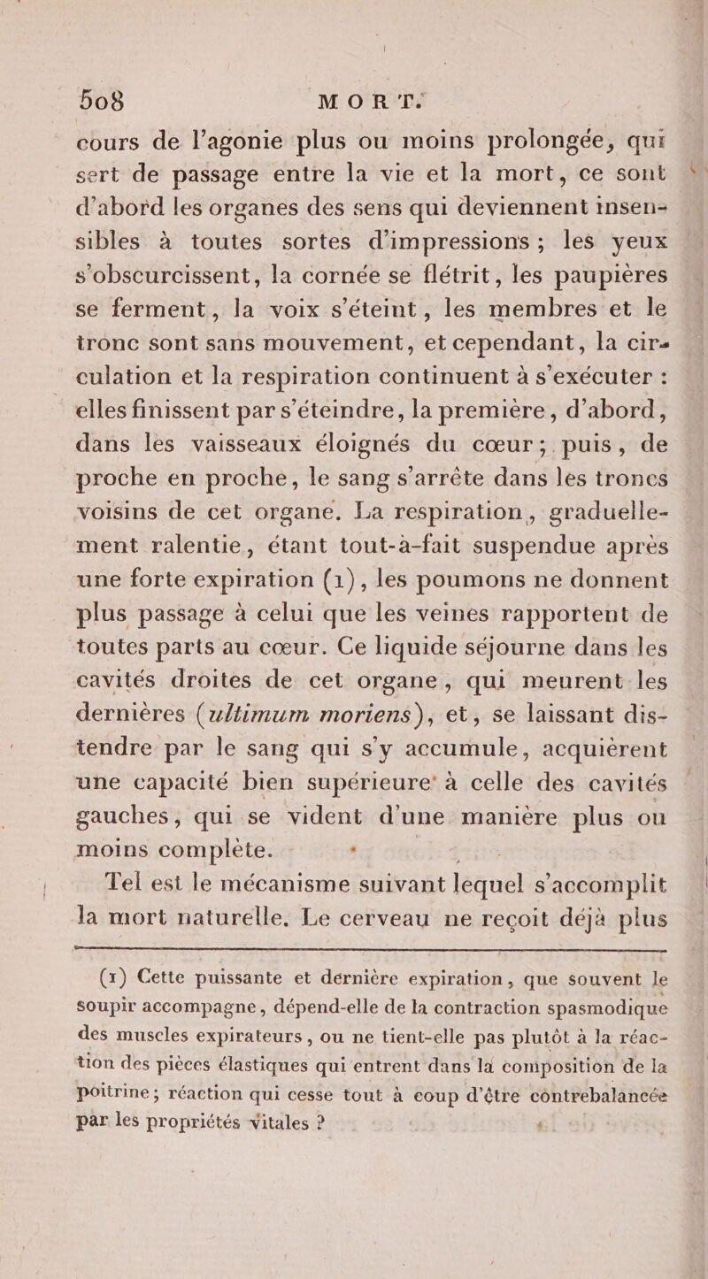 cours de l’agonie plus ou moins prolongée, qui ert de passage entre la vie et la mort, ce sont d’abord les organes des sens qui deviennent insen- sibles à toutes sortes d’impressions ; les yeux s’obscurcissent, la cornée se flétrit, les paupières se ferment, la voix s'éteint, les membres et le tronc sont sans mouvement, et cependant, la cir- culation et la respiration continuent à s'exécuter : elles finissent par s’éteindre, la premiere, d’abord, dans les vaisseaux éloignés du cœur; puis, de proche en proche, le sang s'arrête dans les troncs voisins de cet organe. La respiration, graduelle- ment ralentie, étant tout-à-fait suspendue après une forte expiration (1), les poumons ne donnent plus passage à celui que les veines rapportent de toutes parts au cœur. Ce liquide séjourne dans les cavités droites de cet organe, qui meurent les dernières (zltimum moriens), et, se laissant dis- tendre par le sang qui s’y accumule, acquièrent une capacité bien supérieure’ à celle des cavités gauches, qui se vident d’une manière plus ou moins complete. ‘ ED Tel est le mécanisme suivant lequel s’accomplit la mort naturelle. Le cerveau ne recoit déjà plus (r) Cette puissante et dérnière expiration, que souvent le soupir accompagne, dépend-elle de la contraction spasmodique des muscles expirateurs , ou ne tient-elle pas plutôt à la réac- tion des pièces élastiques qui entrent dans la composition de la poitrine ; réaction qui cesse tout à coup d’être contrebalancée par les propriétés vitales ? :