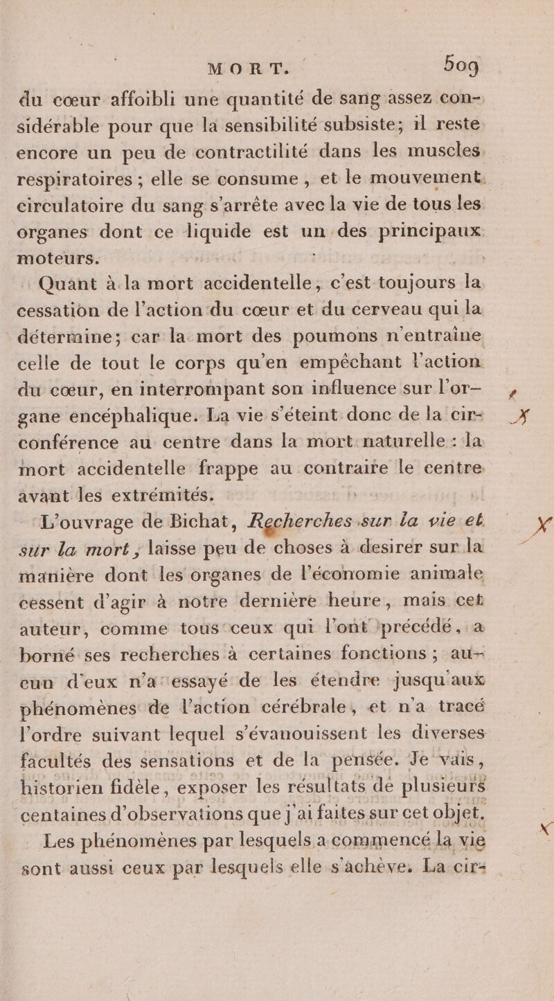 moteurs. Quant à la mort Srdépielés c'est toiiours la cessation de l’action du cœur et du cerveau qui la celle de tout le corps qu’en empêchant l'action du cœur, en interrompant son influence sur l'or- gane encéphalique. La vie s'éteint donc de la cir- conférence au centre dans la mort: naturelle : la mort accidentelle frappe au contraire le centre. avant les extrémités. ++ ‘L'ouvrage de Bichat, Recherches sur la vie eb sur la mort ; laisse peu de choses à desirer sur la manière dont les organes de l’économie animale cessent d’agir à notre dernière heure, mais cet auteur, comme tous'ceux qui l'ont ‘précédé, borné ses recherches à certaines fonctions ; au- cun d'eux na:essayé de les étendre jusqu'aux phénomènes: de l’action cérébrale, et n'a tracé facultés des sensations et de la pensée. Je vais, historien fidèle, exposer les résultats de plusieur rs centaines d' observations que] ‘ai faites sur cet objet. Les phénomènes par lesquels a commencé la vie sont aussi ceux par lesquels elle s'achève, La cir&lt;