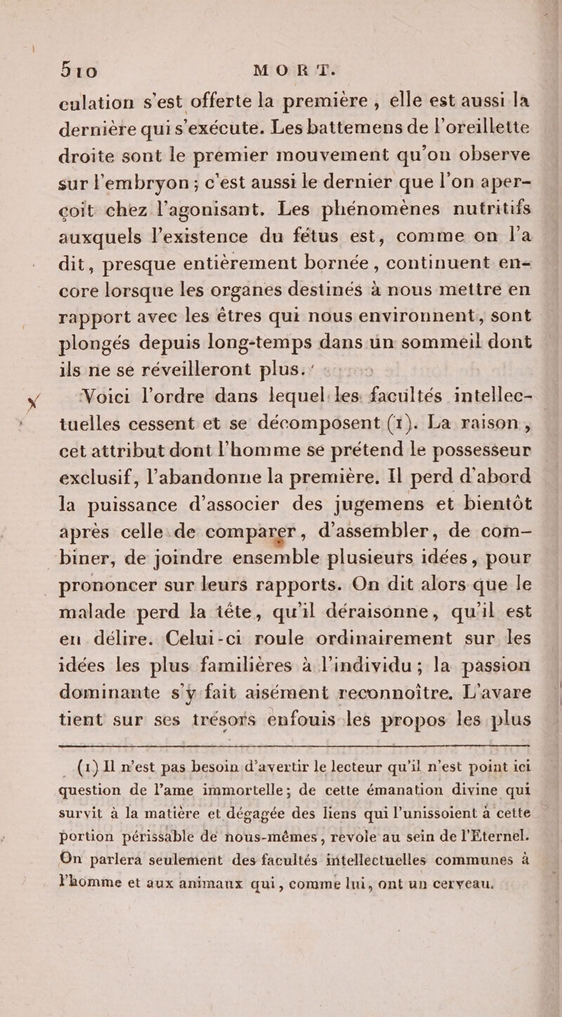5ro MORT. culation s'est offerte la première , elle est aussi la dernière qui s'exécute. Les battemens de l'oreillette droite sont le premier mouvement qu'on observe sur l'embryon; c'est aussi le dernier que l’on aper- coit chez l’agonisant. Les phénomènes nutritifs dit, presque entièrement bornée, continuent en- core lorsque les organes destinés à nous mettre en rapport avec les êtres qui nous environnent, sont plongés depuis long-temps dans ün sommeil dont ils ne se réveilleront plus.' tuelles cessent et se décomposent (1). La raison, cet attribut dont l’homme se prétend le possesseur exclusif, l’abandonne la première. Il perd d'abord la puissance d'associer des jugemens et bientôt après celle de comparer, d'assembler, de com- “biner, de joindre ensemble plusieurs idées, pour prononcer sur leurs rapports. On dit alors que le malade perd la tête, qu'il déraisonne, qu'il est en délire. Celui-ci roule ordinairement sur les idées les plus familières à l'individu ; la passion dominante s'y fait aisément reconnoitre. L'avare tient sur ses trésors enfouis les propos les plus (1) Il n’est pas besoin d’avertir le lecteur qu'il n'est point ici question de l’ame immortelle; de cette émanation divine qui survit à la matière et dégagée des liens qui l’unissoient à cette portion périssable de nous-mêmes, revole au sein de l'Eternel. On parlera seulement des facultés intellectuelles communes à Fhomme et aux animaux qui, comme lui, ont un cerveau. “