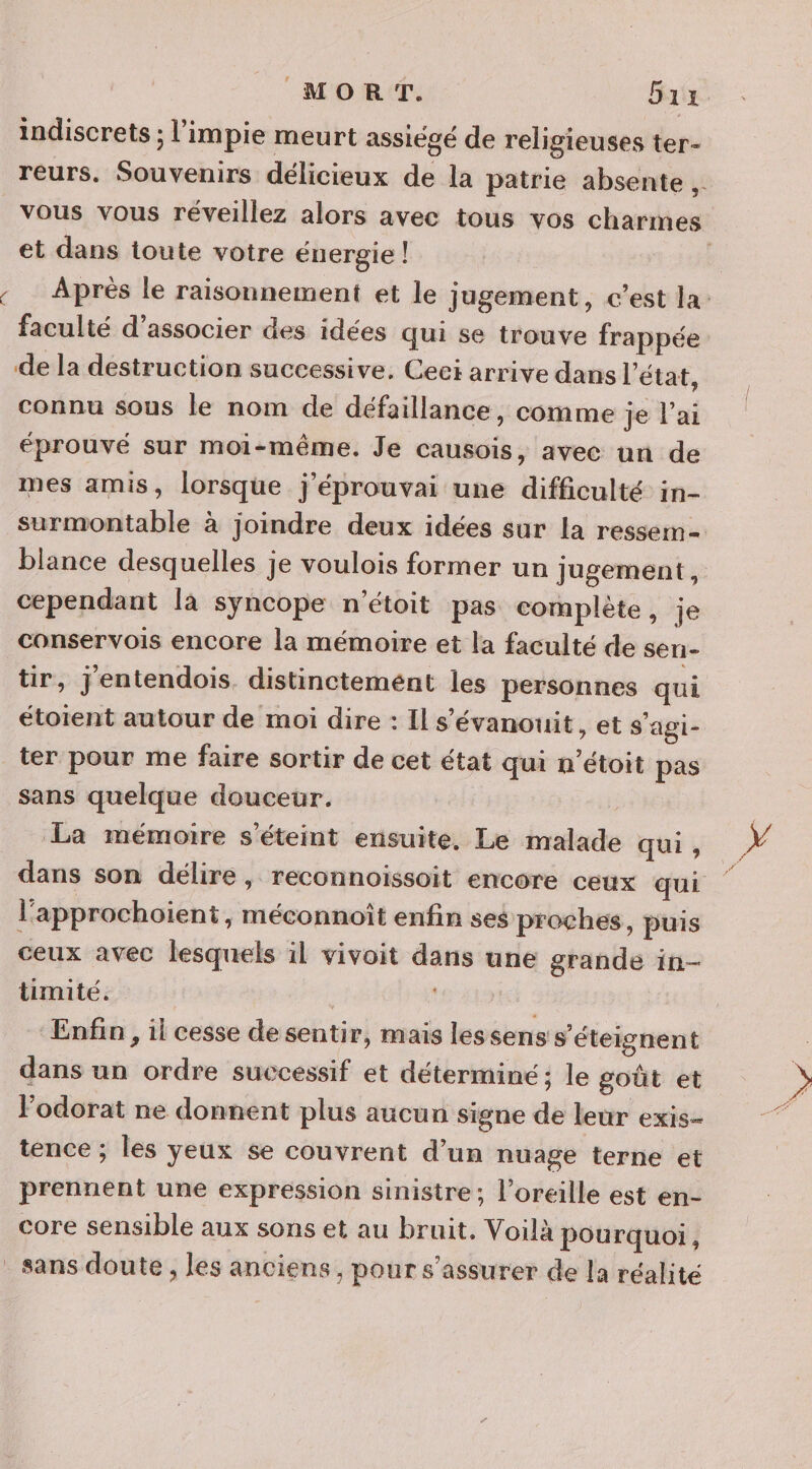 s MORT. Grx indiscrets ; l’impie meurt assiégé de religieuses ter- reurs. Souvenirs délicieux de la patrie absente . vous vous réveillez alors avec tous vos charmes et dans toute votre énergie! Après le raisonnement et le jugement, c’est la: faculté d'associer des idées qui se trouve frappée de la destruction successive. Ceei arrive dans état, connu sous le nom de défaillance, comme je l’ai éprouvé sur moi-même. Je causois, avec un de mes amis, lorsque j’éprouvai une difficulté in- surmontable à joindre deux idées sur la ressem= blance desquelles je voulois former un Jugement, cependant la syncope n'étoit pas complète, je conservois encore la mémoire et la faculté de sen- tir, jentendois. distinctemént les personnes qui étoient autour de moi dire : Il s’évanouit, et s'agi- ter pour me faire sortir de cet état qui n’étoit pas sans quelque douceur. La mémoire s'éteint ensuite. Le malade qui , dans son délire, reconnoissoit encore ceux qui l’approchoient ; Méconnoît enfin ses proches, puis ceux avec lesquels il vivoit dans une grande in- timité. | Enfin , il cesse desentir, mais lessens s'éteignent dans un ordre successif et déterminé ; le goût et Jodorat ne donnent plus aucun signe de leur exis- tence ; les yeux se couvrent d’un nuage terne et prennent une expression sinistre; l'oreille est en- core sensible aux sons et au bruit. Voilà pourquoi,