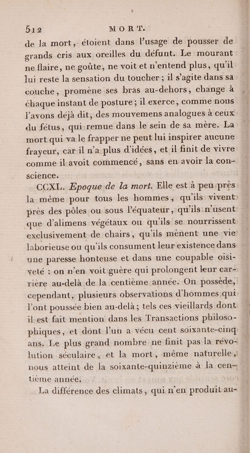 de la mort, étoient dans l’usage de pousser de grands cris aux oreilles du défunt. Le mourant ne flaire, ne goûte, ne voitet n ‘entend plus, qu'il lui reste la sensation du toucher ; il s’agite dans sa couche, promène ses bras au-dehors, change à chaque instant de posture ; il exerce, comme nous l'avons déjà dit, des mouvemens analogues à ceux du fétus, qui:remue dans le sein de sa mère. La mort qui va le frapper ne peut lui inspirer aucune frayeur, car il n’a plus d'idées, et il finit de vivre comme il avoit commencé, sans en avoir la con- science. CCXL. Epoque de la mort. Elle est à peu:près la même pour tous les hommes, qu'ils vivent) près des pôles ou sous l'équateur, qu'ils n’usent que d’alimens végétaux où qu ils se nourrissent exclusivement de chairs, qu’ils mènent une vie: laborieuse ou qu'ils consument leur existence dans une paresse honteuse et dans une coupable oisi- veté : on n’en voit guère qui prolongent leur car- rière au-delà de la centième année. On possède, cependant, plusieurs observations d'hommes qui l'ont poussée bien au-delà ; tels ces vieillards dont ilLest fait mention dans les Transactions philoso- phiques, et dont l’un a vécu cent soixante-cinq ans. Le plus grand nombre ne finit pas la révo- lution séculaire, ét la mort, même naturelle; nous atteint de la soixante-quinzième à la cen tième année, La différence des climats, qui n’en produit-au-