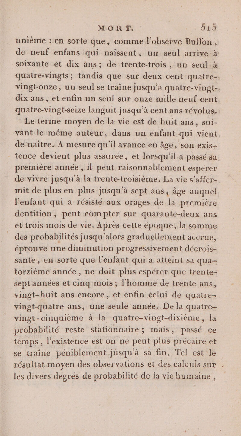 MORT . : 48 unième : en sorte que, comme l’observe Buffon , de neuf enfans qui naissent, un seul arrive à soixante et dix âns; de trente-trois, un seul à quatre-vingts; tandis que sur deux cent quatre, vingt-onze, un seul se traîne jusqu'a quatre-vingt. dix ans, et enfin un seul sur onze mille neuf cent quatre-vingt-seize languit jusqu’à cent ans révolus. Le terme moyen de la vie est de huit ans, sui- vant le même auteur, dans un enfant qui vient. de naïitre. À mesure qu’il avance en âge, son exis- tence devient plus assurée, et lorsqu'il a passé sa première année , 1l peut raisonnablement espérer de vivre jusqu'à la trente-troisième. La vie s'affer- mit de plus en plus jusqu'à sept ans, âge auquel l’enfant qui a résisté aux orages de la première dentition, peut compter sur quarante-deux ans et trois mois de vie. Après cette époque, la somme des probabilités jusqu'alors graduellement accrue, éprouve une diminution progressivement décrois- sante, en sorte que l'enfant qui a atteint sa qua- torzième année, ne doit plus espérer que irente- sept années et cinq mois ; l'homme de trente ans, vingt-huit ans encore, et enfin celui de quatre- vingt-quatre ans, une seule année. De la quatre- vingt-cinquième à la quatre-vingt-dixieme, la probabilité reste stationnaire ; mais, passé ce temps , l'existence est on ne peut plus précaire et se traine péniblement jusqu'à sa fin. Tel est le résultat moyen des observations et des calculs sur les divers degrés de probabilité de la vie humaine,