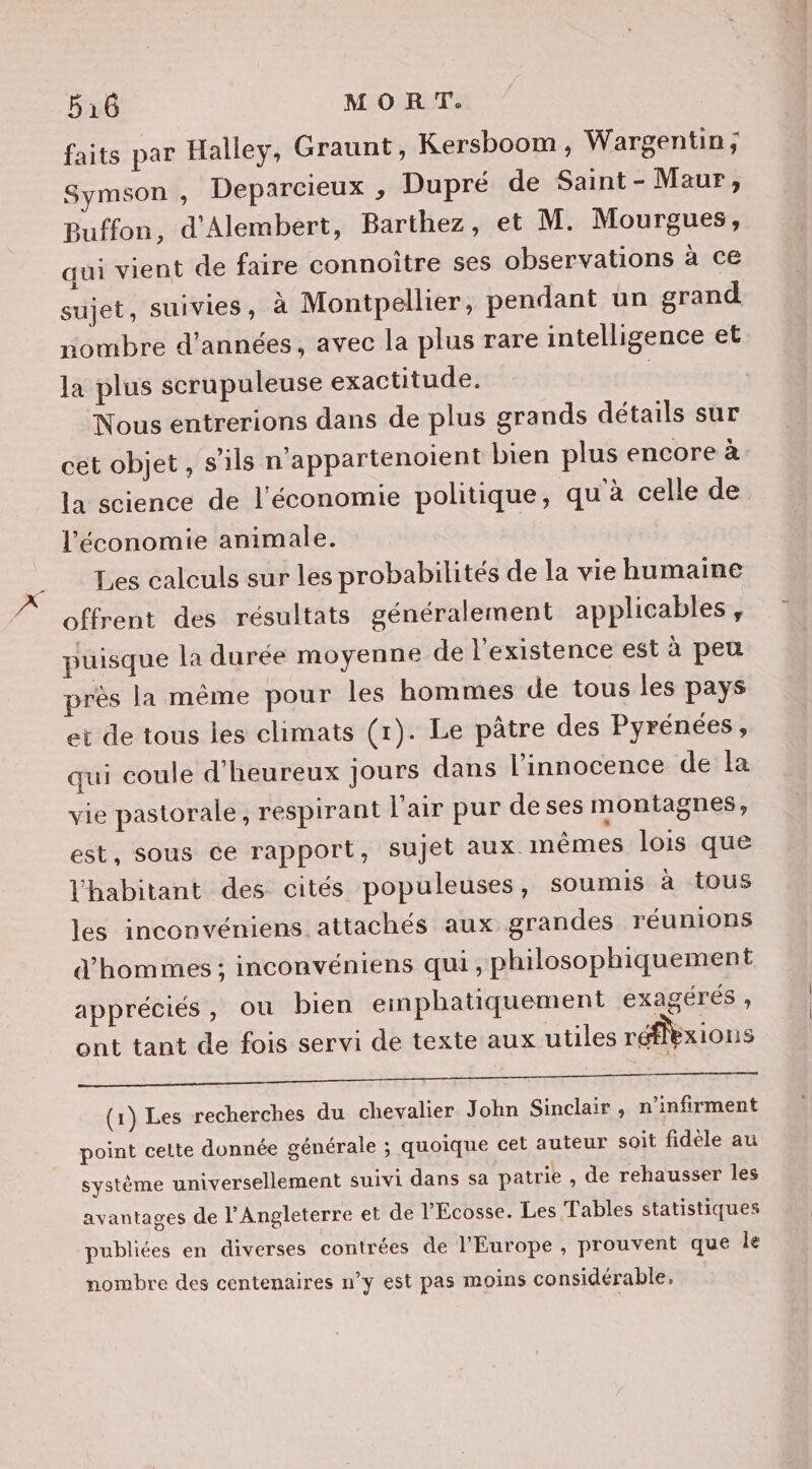 faits par Halley, Graunt, Kersboom, Wargentin; Symson , Deparcieux , Dupré de Saint - Maur, Buffon, d'Alembert, Barthez, et M. Mourgues, qui vient de faire connoître ses observations à ce sujet, suivies, à Montpellier, pendant un grand nombre d'années, avec la plus rare intelligence et la plus scrupuleuse exactitude. | Nous entrerions dans de plus grands détails sur cet objet , s'ils n’appartenoient bien plus encore à la science de l'économie politique, qu'à celle de l'économie animale. Les calculs sur les probabilités de la vie humaine offrent des résultats généralement applicables , puisque la durée moyenne de l'existence est à peu près la même pour les hommes de tous les pays et de tous les climats (1). Le pâtre des Pyrénées, qui coule d’heureux jours dans l'innocence de la vie pastorale, respirant l'air pur de ses montagnes, est, sous ce rapport, sujet aux. mêmes lois que l'habitant des cités populeuses, soumis à tous les inconvéniens attachés aux grandes réunions d’'homimes ; inconvéniens qui, philosophiquement appréciés, ou bien emphatiquement exagérés » ont tant de fois servi de texte aux utiles réflexions (1) Les recherches du chevalier John Sinclair, n’infirment point celte donnée générale ; quoique cet auteur soit fidèle au système universellement suivi dans sa patrie , de rehausser les avantages de l'Angleterre et de l'Écosse. Les Tables statistiques publiées en diverses contrées de l'Europe , prouvent que le nombre des centenaires n’y est pas moins considérable.