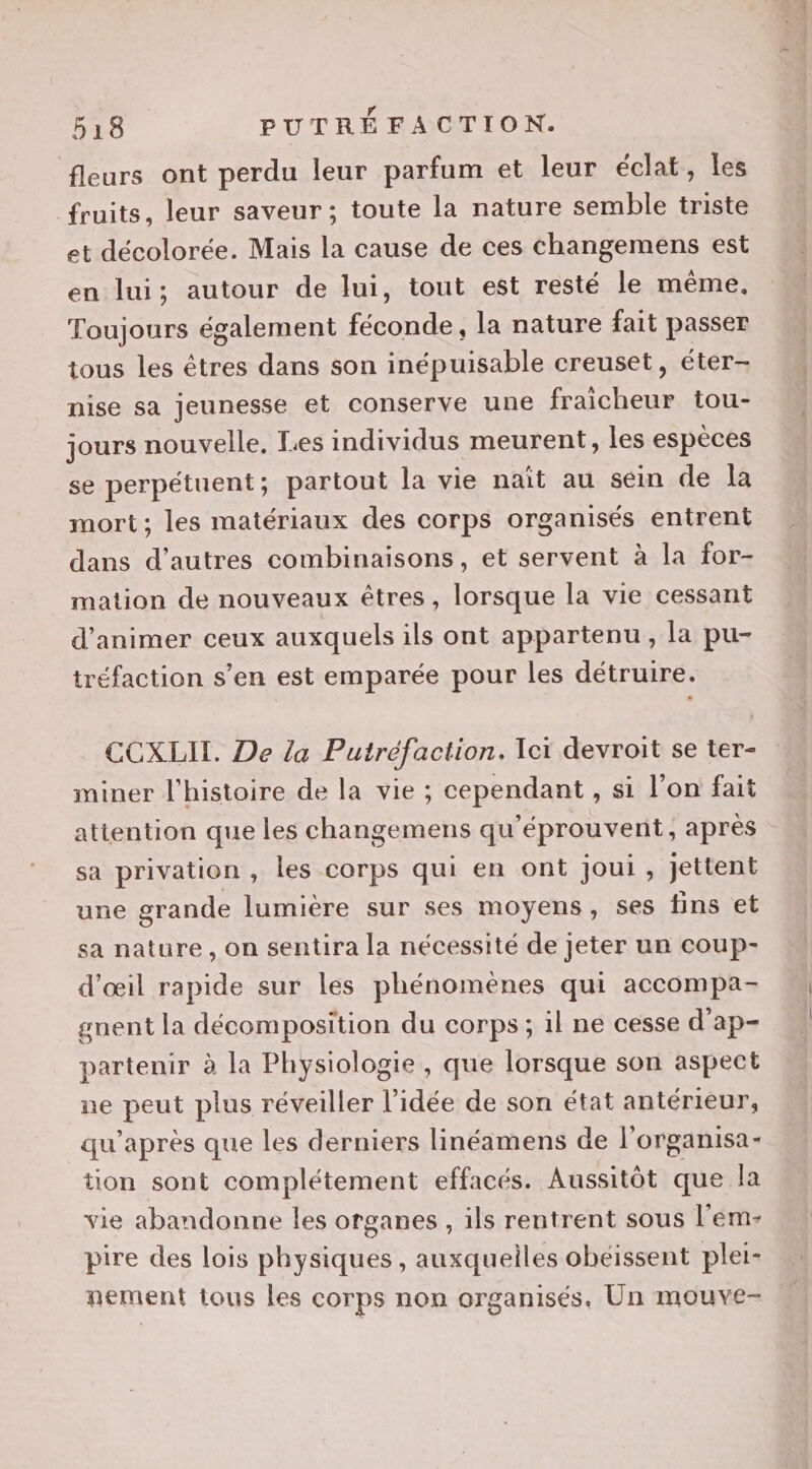 fleurs ont perdu leur parfum et leur éclat, les fruits, leur saveur; toute la nature semble triste et décolorée. Mais la cause de ces changemens est en lui; autour de lui, tout est resté le même. Toujours également féconde, la nature fait passer tous les êtres dans son inépuisable creuset, éter- nise sa jeunesse et conserve une fraicheur tou- jours nouvelle, Les individus meurent, les espèces se perpétuent; partout la vie nait au sein de la mort; les matériaux des corps organisés entrent dans d’autres combinaisons, et servent à la for- mation de nouveaux êtres, lorsque la vie cessant d'animer ceux auxquels ils ont appartenu, la pu- tréfaction s’en est emparée pour les détruire. CCXLII. De la Putréfaction. ei devroit se ter- miner l'histoire de la vie ; cependant , si l'on fait attention que les changemens qu'éprouvent, après sa privation , les corps qui en ont joui, jettent une grande lumière sur ses moyens, ses fins et sa nature, on sentira la nécessité de jeter un coup- d'œil rapide sur les phénomènes qui accompa- gnent la décomposition du corps; il ne cesse d’ap- partenir à la Physiologie, que lorsque son aspect ue peut plus réveiller l'idée de son état antérieur, qu'après que les derniers linéamens de l'organisa- tion sont complétement effacés. Aussitôt que la vie abandonne les organes , ils rentrent sous l'em- pire des lois physiques, auxqueiles obeissent plei- nement tous les corps non organisés. Un mouve-
