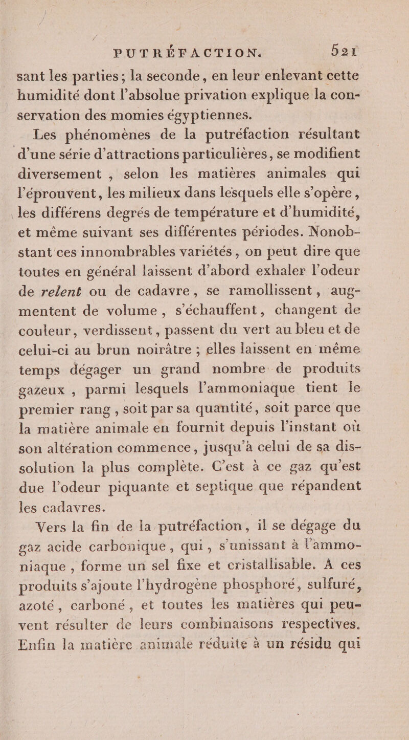 sant les parties ; la seconde, en leur enlevant cette humidité dont l’absolue privation explique la con- servation des momies égyptiennes. Les phénomènes de la putréfaction résultant d’une série d’attractions particulières, se modifient diversement , selon les matières animales qui l’éprouvent, les milieux dans lesquels elle s'opère, les différens degrés de température et d'humidité, et même suivant ses différentes périodes. Nonob- stant ces innombrables variétés, on peut dire que toutes en général laissent d’abord exhaler l’odeur de relent ou de cadavre, se ramollissent, aug- mentent de volume, s’échauffent, changent de couleur, verdissent, passent du vert au bleu et de celui-ci au brun noirûtre ; elles laissent en même temps dégager un grand nombre de produits gazeux , parmi lesquels l’ammoniaque tient le premier rang , soit par sa quantité, soit parce que la matière animale en fournit depuis l'instant où son altération commence, jusqu’à celui de sa dis- solution la plus complète. C’est à ce gaz qu'est due l’odeur piquante et septique que répandent les cadavres. | Vers la fin de la putréfaction, il se dégage du gaz acide carbonique , Qui, S'unissant à l’'ammo- _niaque , forme un sel fixe et cristallisable, À ces produits s'ajoute l'hydrogène phosphoré, sulfuré, azoté, carboné, et toutes les matières qui peu- vent résulter de leurs combinaisons respectives. Enfin la matière animale réduite à un résidu qui