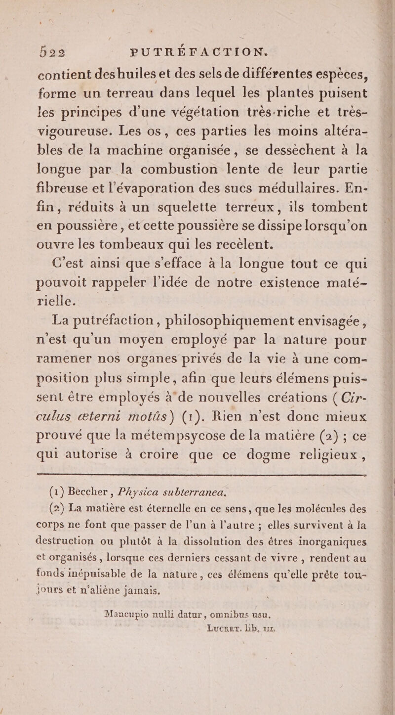 contient deshuiles et des sels de différentes espèces, forme un terreau dans lequel les plantes puisent les principes d'une végétation très-riche et très- vigoureuse. Les os, ces parties les moins altéra- bles de la machine organisée, se dessechent à la longue par la combustion lente de leur partie fibreuse et l’évaporation des sucs médullaires. En- fin, réduits à un squelette terreux, ils tombent en poussière , et cette poussière se dissipe lorsqu'on ouvre les tombeaux qui les recélent. C’est ainsi que s'efface à la longue tout ce qui pouvoit rappeler l'idée de notre existence maté- rielle. La putréfaction, philosophiquement envisagée, n'est quun moyen employé par la nature pour ramener nos organes privés de la vie à une com- position plus simple, afin que leurs élémens puis- sent être employés àde nouvelles créations ( Cir- culus æterni motüs) (1). Rien n’est donc mieux prouvé que la métempsycose de la matière (2) ; ce qui autorise à croire que ce dogme religieux, (1) Beccher , Physica subterranea. (2) La matière est éternelle en ce sens, que les molécules des corps ne font que passer de l’un à l’autre ; elles survivent à la destruction ou plutôt à la dissolution des êtres inorganiques et organisés , lorsque ces derniers cessant de vivre , rendent au fonds inépuisable de la nature, ces élémens qu'elle prête tou- jours et n’aliène jamais. Maucupio null datur, omnibus usu. Lucrer. Lb, 1x,