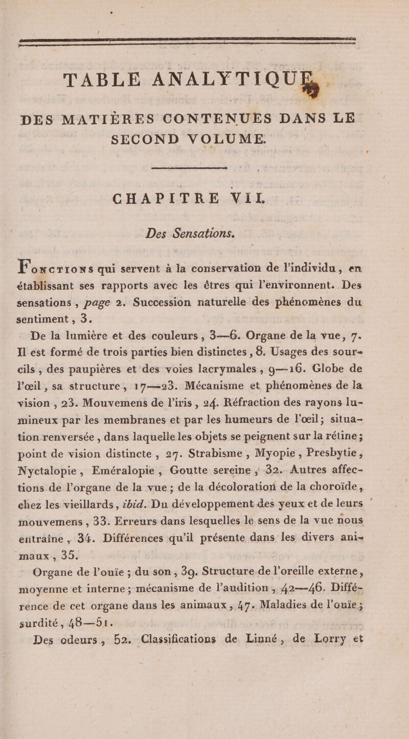 ! TABLE ANALYTIQUE, DES MATIÈRES CONTENUES DANS LE SECOND VOLUME. CHAPITRE ViL Des Sensations. Fowcrrons qui servent à la conservation de l'individu, en établissant ses rapports avec les êtres qui l’environnent.. Des sensations , page 2. Succession naturelle des phénomènes du sentiment , 3. De la lumière et des couleurs , 3—6. Digasé de la vue, 7. Il est formé de trois parties bien distinctes , 8. Usages des sour- cils , des paupières et des voies lacrymales , 9—16. Globe de l'œil , sa structure, 17-23. Mécanisme et phénomènes de la vision , 23. Mouvemens de l'iris , 24. Réfraction des rayons lu- mineux par les membranes et par les humeurs de l'œil; situa- tion renversée , dans laquelle les objets se peignent sur la rétine; point de vision distincte , 27. Strabisme , Myopie, Presbytie, Nyctalopie, Eméralopie, Goutte sereine ; 32. Autres affec- tions de l’organe de la vue ; de la décoloration de la choroïde, chez les vieillards, :bid. Du développement des yeux et de leurs mouvemens , 33. Erreurs dans lesquelles le sens de la vue nous entraine , 34. Différences qu’il présente dans les divers ani- maux, 35. Organe de l’ouie ; du son, 39. Structure de l'oreille externe, $ moyenne et interne; mécanisme de l’audition , 42—46. Diffé- rence de cet organe dans les animaux, 47. Maladies de l’ouie; surdité, 48—51. Des odeurs, B2. Classifications de Linné , de Lorry et