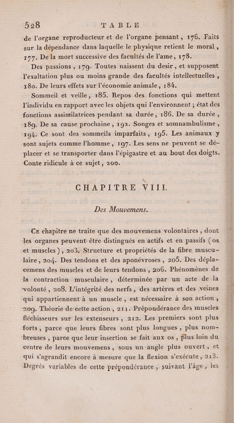 de l'organe reproducteur et de l'organe pensant, 176. Faits sur la dépendance dans laquelle le physique retient le moral , 177. De la mort successive des facultés de l’ame, 175. Des passions , 179. Toutes naissent du desir , et supposent l’exaltation plus ou moins grande des facultés intellectuelles , 180. De leurs effets sur l’économie animale, 184. Sommeil et veille, 185. Repos des fonctions qui mettent l'individu en rapport avec les objets qui l’environnent ; état des fonctions assimilatrices pendant sa durée, 186. De sa durée, 189. De sa cause prochaine , 192. Songes et somnambulisme , 194. Ce sont des sommeils imparfaits, 195. Les animaux y sont sujets comme l’homme, 197. Les sens ne peuvent se dé- placer et se transporter dans l’épigastre et au bout des doigts. Conte ridicule à ce sujet, 200. | CHAPITRE VIIL Des Mouvemens. CE chapitre ne traite que des mouvemens volontaires , dont les organes peuvent être distingués en actifs et en passifs (os et muscles ), 203. Structure et propriétés de la fibre muscu- laire , 204. Des tendons et des aponévroses , 205. Des dépla- cemens des muscles et de leurs tendons , 206. Phénomènes de la contraction musculaire, déterminée par un acte de la “volonté , 208. L'intégrité des nerfs, des artères et des veines qui appartiennent à un muscle , est nécessaire à son action, 209. Théorie de cette action , 211. Prépondérance des muscles fléchisseurs sur les extenseurs , 212. Les premiers sont plus forts, parce que leurs fibres sont plus longues , plus nom- breuses , parce que leur insertion se fait aux os , plus loi du centre de leurs mouvemens, sous un angle plus ouvert, et qui s'agrandit encore à mesure que la flexion s'exécute ; DL Degrés variables de cette prépondérance , suivant l’âge, les