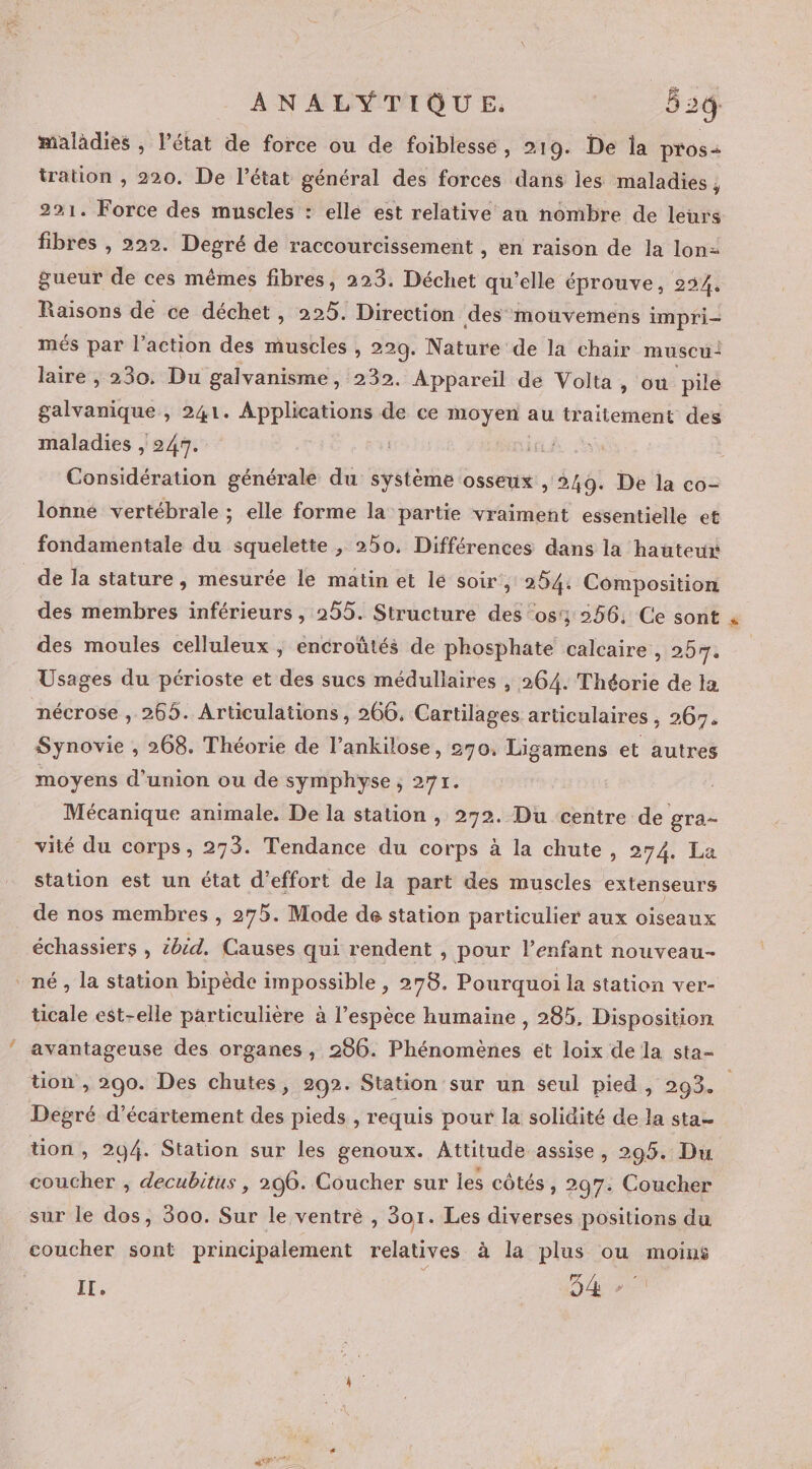 maladies , l’état de force ou de foiblessé, 219. De la pros: tration , 220. De l’état général des forces dans les maladies , 221. Force des muscles : ellé est relative au nombre de leurs fibres , 222. Degré de raccourcissement , en raison de la lon gueur de ces mêmes fibres, 223. Déchet qu’elle éprouve, 294, Raisons de ce déchet, 225. Direction des mouvemens impri- més par l’action des muscies , 229. Nature de la chair muscu” laire , 230. Du galvanisme, 232. Appareil de Volta, ou pile galvanique , 241. Applications de ce mt te traitement des maladies , 247. | LC Considération générale du système osseux , 249. De la co- lonne vertébrale ; elle forme la partie vraiment essentielle et fondamentale du squelette, 250. Différences dans la hauteur de la stature, mesurée le matin et le soir, 254. Composition des membres inférieurs , 255. Structure des 054 256, Ce sont « des moules celluleux ; encroûtés de phosphate calcaire , 257. Usages du périoste et des sucs médullaires , 264. Théorie de la nécrose , 265. Articulations, 266, Cartilages articulaires , 267. Synovie , 268. Théorie de l’ankilose, 270. Ligamens et autres moyens d'union ou de symphyse , 271. Mécanique animale. De la station , 272. Du centre de gra- vité du corps, 273. Tendance du corps à la chute, 274. La station est un état d'effort de la part des muscles extenseurs de nos membres , 275. Mode de station particulier aux oiseaux né , la station bipède impossible , 278. Pourquoi la station ver- ticale est-elle particulière à l’espèce humaine , 285, Disposition avantageuse des organes , 206. Phénomènes et loix de la sta- tion , 290. Des chutes, 292. Station sur un seul pied, 293. Degré d’écartement des pieds , requis pour la solidité de la sta- tion, 294. Station sur les genoux. Attitude assise, 295. Du coucher ; decubitus , 296. Coucher sur les côtés, 297. Coucher sur le dos, 300. Sur le ventre, 301. Les diverses positions du coucher sont principalement relatives à la plus ou moins IL, : DA D 3 pat