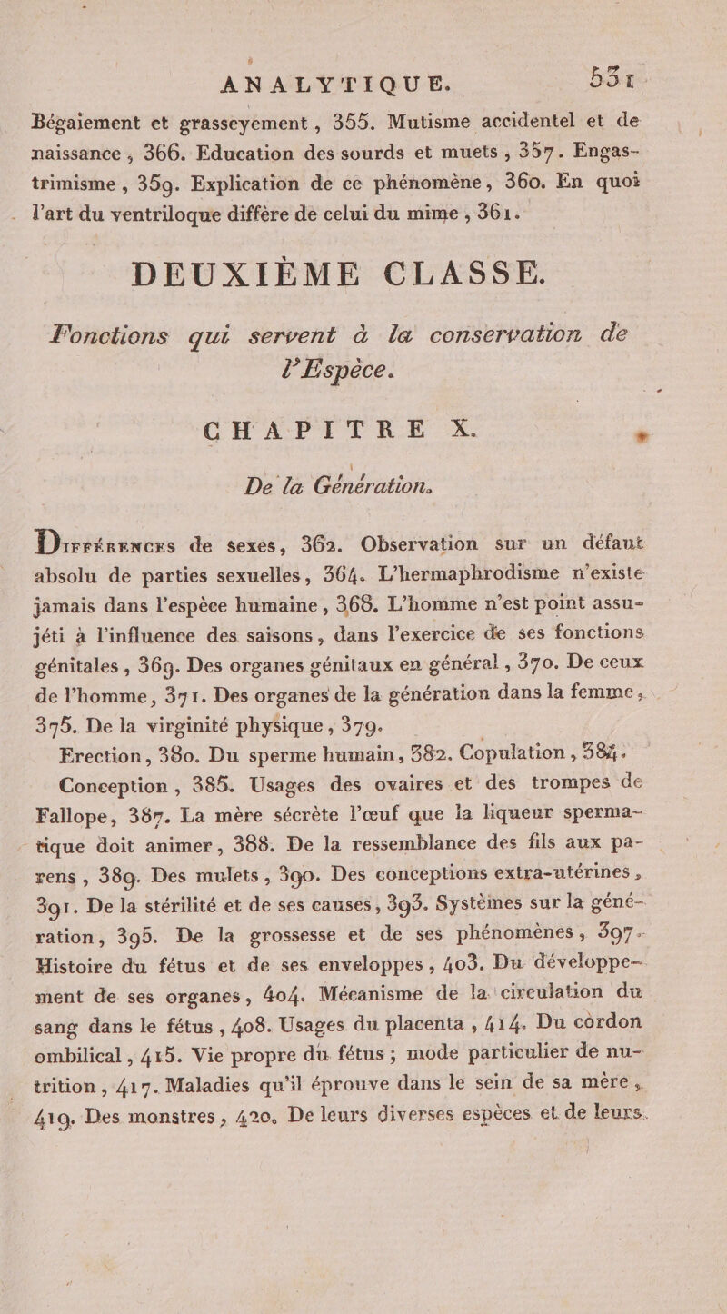 Bégaiement et grasseyement , 355. Mutisme accidentel et de naissance ;, 366. Education des sourds et muets , 357. Engas- trimisme , 359. Explication de ce phénomène, 360. En quoi l’art du ventriloque diffère de celui du mime , 361. DEUXIÈME CLASSE. Fonctions qui servent à la conservation de d’Espèce. CHAPITRE X. * De la GDénérarion: Drrrérencrs de sexes, 362. Observation sur un défaut absolu de parties sexuelles, 364. L’hermaphrodisme n'existe jamais dans l'espèce humaine, 368. L'homme n’est point assu- jéti à l’influence des saisons, dans l'exercice de ses fonctions génitales , 369. Des organes génitaux en général , 570. De ceux de l’homme, 371. Des organes de la génération dans la femme, 375. De la virginité physique , 379. Erection, 380. Du sperme humain, 382. Copulation : 38%. Conception, 385. Usages des ovaires et des trompes de Fallope, 387. La mère sécrète l’œuf que la liqueur sperma- - tique doit animer, 388. De la ressemblance des fils aux pa- rens , 389. Des mulets , 390. Des conceptions extra-utérines , 39r. De la stérilité et de ses causes, 393. Systèmes sur la géné- ration, 395. De la grossesse et de ses phénomènes, 397. Histoire du fétus et de ses enveloppes , 403. Du développe- ment de ses organes, 404. Mécanisme de la. circulation du sang dans le fétus , 408. Usages du placenta , 414. Du cordon ombilical , 415. Vie propre du fétus ; mode particulier de nu- trition , 417. Maladies qu'il éprouve dans le sein de sa mère, 419. Des monstres, 420, De leurs diverses espèces et de leurs. l