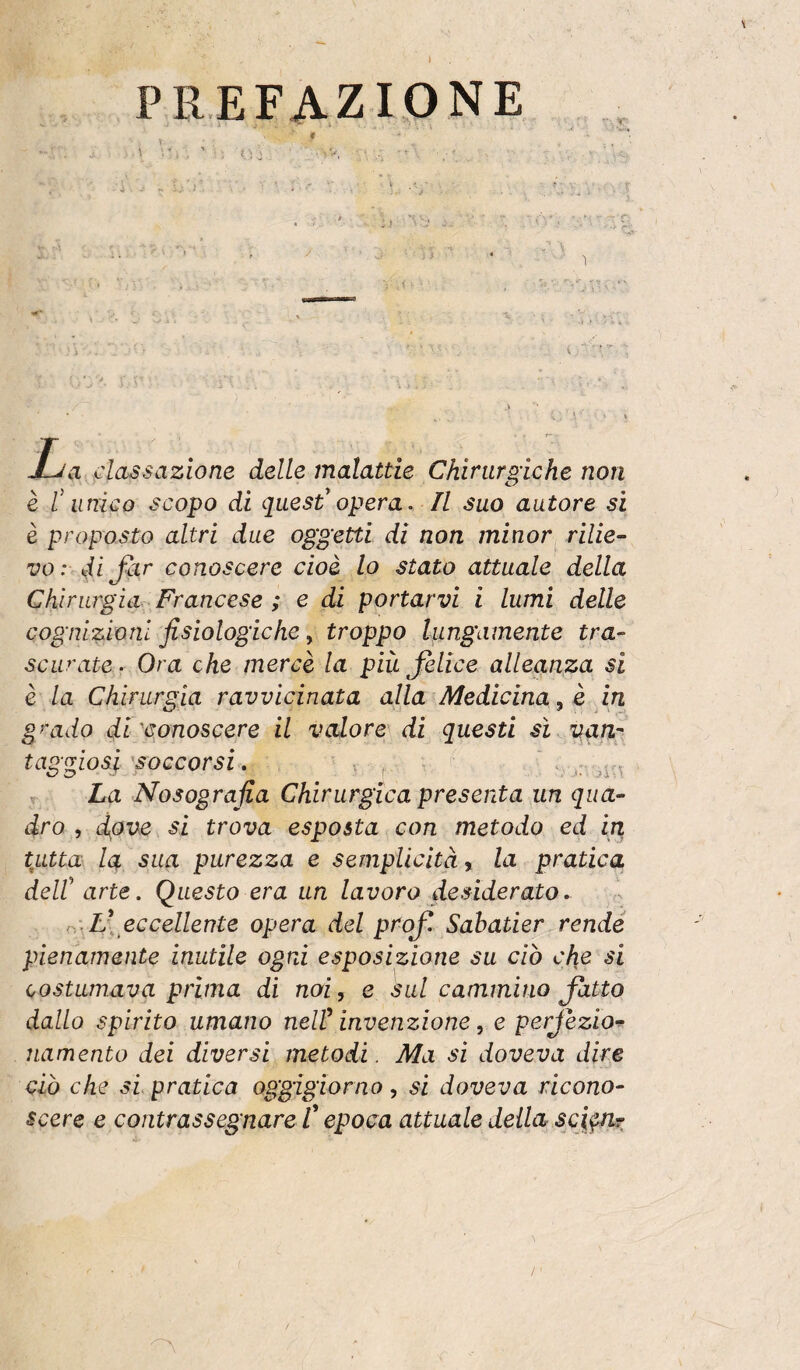 PREFAZIONE \  ■ ■ • . t. J-Ja cla^sazione delle malattie Chirurgiche non è t unico scopo di quest'opera. Il suo autore sì è proposto altri due oggetti di non minor rilie¬ vo: di Jkr conoscere cioè lo stato attuale della Chirurgia. Francese ; e di portarvi i lumi delle cognizioni fisiologiche, troppo lungamente tra¬ scurate . Ora che mercè la più Jelice alleanza si è la Chirurgia ravvicinata alla Medicinale in grado disconoscere il valore di questi sì van^ taggiosj \soccorsi » > . - , T La Nosografia Chirurgica presenta un qua¬ dro , dove si trova esposta con metodo ed in tutta la sua purezza e semplicità % la pratica deir arte. Questo era un lavoro desiderato, eccellente opera del profi. Sahatier rende pienamente inutile ogni esposizione su ciò che si costumava prima di noi, e sul cammino fiatto dallo spirito umano neW invenzione, e perfiezio-^ namento dei diversi metodi. Ma sì doveva dire ciò che si pratica oggigiorno, si doveva ricono¬ scere e contrassegnare C epoca attuale deila scj^ìh: