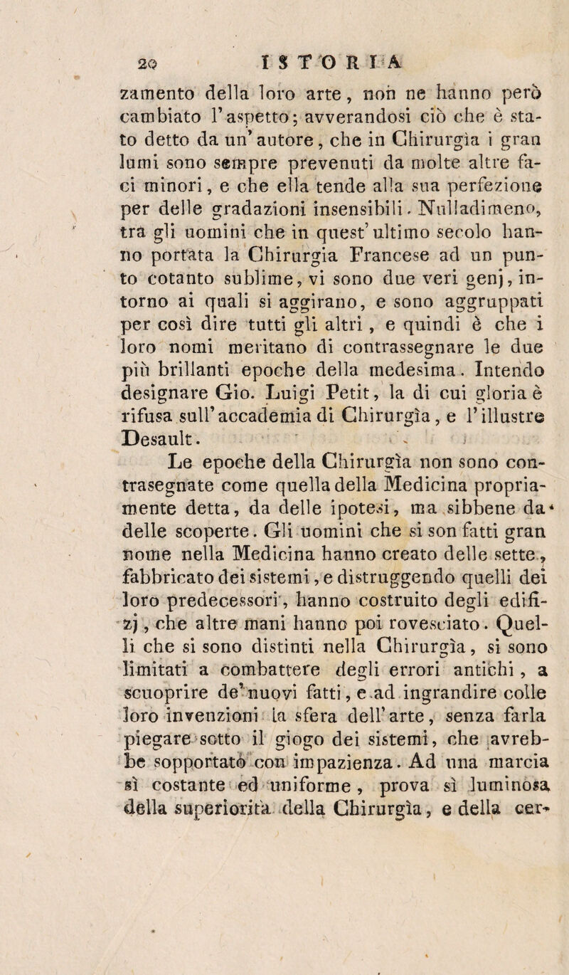 2amento della loro arte, non ne hanno però cambiato Taspetto; avverandosi ciò che è sta¬ to detto da un’ autore, che in Chirurgia i gran lumi sono sempre prevenuti da molte altre fa¬ ci minori, e che ella tende alla sua perfezione per delle gradazioni insensibili. Nulladimeno, tra gli uomini che in quest’ultimo secolo han¬ no portata la Chirurgia Francese ad un pun¬ to cotanto sublime, vi sono due veri genj, in¬ torno ai quali si aggirano, e sono aggruppati per così dire tutti gli altri, e quindi è che i loro nomi meritano di contrassegnare le due più brillanti epoche della medesima. Intendo designare Gio. Luigi Petit, la di cui gloria è rifusa sull’accademia di Chirurgia, e Tillustre Desault. ' Le epoche della Chirurgia non sono con¬ trasegnate come quella della Medicina propria¬ mente detta, da delle ipotesi, ma sibbene da’^ delle scoperte. Gli uomini che sison fatti gran nome nella Medicina hanno creato delle sette, fabbricato dei sistemi, e distruggendo quelli dei loro predecessori’, hanno costruito degli edili- ’zj, che altre mani hanno poi rovesciato. Quel¬ li che si sono distinti nella Chirurgia, si sono limitati a combattere degli errori antichi, a scuoprire de^nuoyi fatti, e.ad ingrandire colle loro-invenzioni [a sfera dell’arte, senza farla piegare sotto il giogo dei sistemi, che [avreb¬ be soppoftatò^con impazienza. Ad una marcia sì costante iicd uniforme , prova si luminosa della superìorifa-ideila Chirurgia, e della cer^