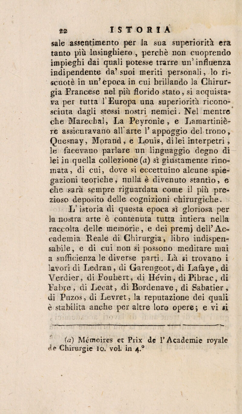 sale assetìtimento per la sua superiorità era tanto più lusinghiero , perchè non cuoprendo impieghi dai quali potesse trarre un’ influenza indipendente da’suoi meriti personali, lo ri- scuotè in un’ epoca in cui brillando la Chirur¬ gia Francese nel più florido stato, si acquista- Fa per tutta l’Europa una superiorità ricono¬ sciuta dagli stessi nostii nemici - Nel mentre* che Marechal, La Peyronìe , e Laraartiniè- re assicuravano all'arte 1’ appoggio del trono, Quesnay, Morand, e Louis, di lei interpetri, le facevano parlare un linguaggio degno di lei in quella collezione (a) sì giustamente rino¬ mata, dì cui, dove si eccettuino alcune spie¬ gazioni teoriche, nulla è divenuto stantìo, e che sarà sempre riguardata come il più pre¬ zioso deposito delle cognizioni chirurgiche. L’istoria di questa epoca sì gloriosa per la nostra arte è contenuta tutta intiera nella raccolta delle memorie, e dei premi dell’Ac¬ cademia Beale di Chirurgia, libro indispen¬ sabile, e di cui non si possono meditare mai a sufficienza le diverse parti. Là si trovano i lavori di Ledran, di Garengeot, dì Lafaye, di Verdier, di Foubert, di Hévin, diPibrac, di Fabre, di Lecat, diBordenave, di Sabatier, di Piizos, di Levret, la reputazione dei quali è stabilita anche per altre loro opere ; e vi «i (a) Mémoires et Prìx de TAcademic royale de Chirurgie lo. voi. in 4,®
