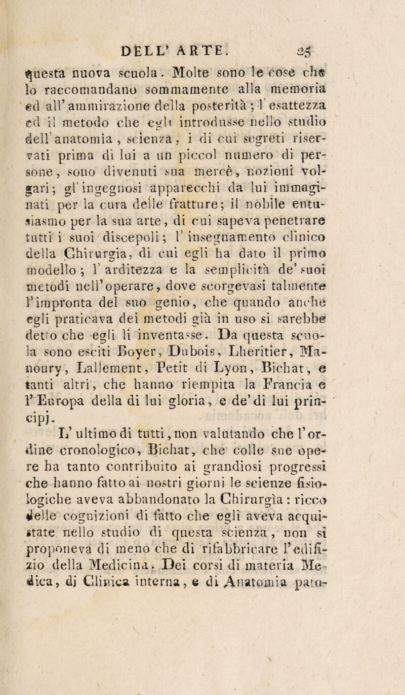 fjuesta nuova scuola. Molte sono le cose eh® io raccomandano sommamente alla meiUória ed all’ammirazione della posterità; Tesattezza ed il metodo che egli introdusse nello studio dell’anatomia ^ scienza . i di cui segreti riser¬ vati prima di lui a un piccol numero di per¬ sone, sono divenuti sua mercè, nozioni vol¬ gari; gl’ingegnosi apparecchi da lui immagi¬ nati per la cura delle fratture; il nobile entu¬ siasmo per la sua arte, di eui-sapeva penetrare tutti i suoi discepoli ; 1’ insegnamento clinico della Chirurgia, di cui egli ha dato il primo modello; V arditezza e la sempliiùtà de’suoi metodi nell’operare, dove scorgevasi talmente rimpronta del suo genio, che quando anche egli praticava dei metodi già in uso si sarebbe detto che egli li inventasse. Da questa scuo¬ la sono esciti Boyer, Dubois, Lheritier, Ma- noury, Lallement, Petit di Lyon, Bicbat, e tanti altri, che hanno riempita la Francia e V Europa della di lui gloria, e de’di lui priii- L’ ultimo di tutti,non valutando che Tor¬ dine cronologico, Bìchat, che colle sue ope¬ re ha tanto contribuito ai grandiosi progressi che hanno fatto ai nostri giorni le scienze fisio¬ logiche aveva abbandonato la Chirurgia: ricco ♦Ielle cognizioni di fatto che egli aveva acqui- itate nello studio di questa scienza , non si proponeva di meno che di rifabbricare fedi fi- zio della Medicina. Dei corsi di materia Me¬ dica, di Clinica interna, e di Anatomia pato»