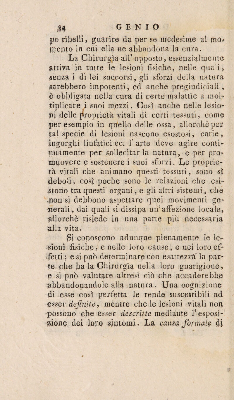 po ribelli, guarire da per se medesime al mo¬ mento in cui ella ne abbandona la cura. La Chirurgia all’ opposto, essenzialmente pttiva in tutte le lesioni fisiche, nelle quan , senza! di lei soccorsi, gli sforzi della natura sarebbero impotenti, ed anche pregiudiciali , è obbligata nella cura di certe malattìe a moL tiplicare / suoi m.ezzi. Così anche nelle lesio¬ ni delle proprietà vitali di certi tessuti, come per esempio in quello delle ossa, allorché per tal specie di lesioni nascono esostosi, carie, ingorghi linfatici ec. V arte deve agire conti¬ nuamente per sollecitarla natura, e per pro¬ muovere e sostenere i suoi sforzi. Le proprie¬ tà vitali che animano questi tessuti, sono sì deboli, così poche sono le relazioni che esi¬ stono tra questi organi, e gli altri sistemi, che .non si debbono aspettare quei movimenti ge¬ nerali, dai quali si dissipa un’afFezione locale, allorché risiede in una parte piii necessaria alla vita. Si conoscono adunque pienamente le le- -sioni fisiche, e nelle loro cause, e nei loro ef¬ fetti; e si può determinare con esattezzà^la par¬ te che ha la Chinirgìa nella loro guarigione, e si può valutare altresì ciò che accaderebbe abbandonandole alla natura. Una oognizione di esse così perfetta le rende suscettibili ad esser definite, mentre che le lesioni vitali non possono che esser descritte mediante l’esposi¬ zione dei loro sintomi. La causa formale di