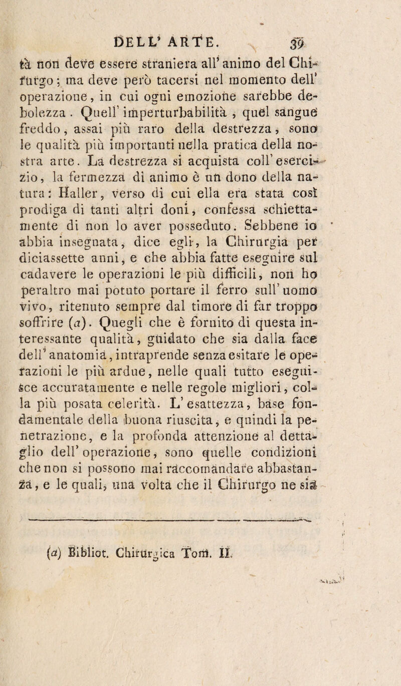 tk non deve essere straniera all’animo del Chi- furgo ; ma deve però tacersi nel momento dell’ operazione, in cui ogni emozione sarebbe de¬ bolezza . Queir imperturbabilità , quel sàngue' freddo, assai più raro della destrezza, sono le qualità piu importanti nella pratica della no¬ stra arte. La destrezza si acquista colf esercì-^ ■ zio, la fermezza di animo è un dono della na¬ tura: Haller, verso di cui ella era stata così prodiga di tanti altri doni, confessa schietta¬ mente di non lo aver posseduto. Sebbene io abbia insegnata, dice egli, la Chirurgia per diciassette anni^ e che abbia fatte eseguire sul cadavere le operazioni le più difficili, non ho peraltro mai potuto portare il ferro sull’uomo vivo, ritenuto sempre dal timore di far troppo soffrire (a). Quegli che è fornito di questa in¬ teressante qualità, guidato che sia dalla face deli’anatomia, intraprende senza esitare le ope¬ razioni le più ardue, nelle quali tutto esegui¬ sce accuratamente e nelle regole migliori, col¬ la più posata celerità. L’esattezza, base fon¬ damentale della buona riuscita, e quindi la pe¬ netrazione, e la profonda attenzione al dettai, glio deir operazione, sono quelle condizioni che non si possono mai raccomandare abbastan¬ za, e le quali, una volta che il Chirurgo ne (a) Bibiiot. Chiturgica Torà. IL