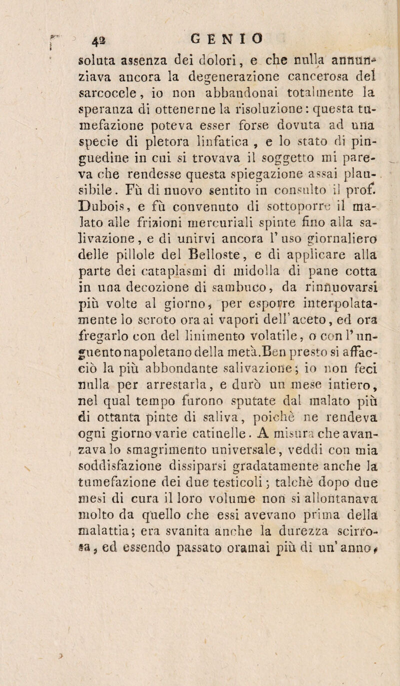 solata assenza dei dolori, e che nulla annun¬ ziava ancora la degenerazione cancerosa del sarcocele, io non abbandonai totalmente la speranza di ottenerne la risoluzione: questa tu¬ mefazione poteva esser forse dovuta ad una specie di pletora linfatica , e lo stato di pin¬ guedine in cui si trovava il soggetto mi pare¬ va che rendesse questa spiegazione assai plau¬ sibile . Fu di nuovo sentito in consulto il prof. Dubois, e fii convenuto di sottoporre il ma¬ lato alle frizioni mercuriali spinte duo alla sa¬ livazione , e di unirvi ancora V uso giornaliero delle pillole del Belloste, e di applicare alla parte dei cataplasmi di midolla di pane cotta in una decozione di sambuco, da rinnuovarsi « più volte al giorno, per esporre interpolata- mente lo scroto ora ai vapori dell’aceto, ed ora fregarlo con del linimento volatile, o coni’un¬ guento napoletano della metà.Ben presto si affac¬ ciò la più abbondante salivazione; io non feci nulla per arrestarla, e durò un mese intiero, nel qual tempo furono sputate dal malato più di ottanta piate di saliva, poiché ne rendeva ogni giorno varie catinelle. A misura che avan¬ zava lo smagrimento universale, veddi con mia soddisfazione dissiparsi gradatamente anche la tumefazione dei due testicoli ; talché dopo due mesi di cura il loro volume non si allontanava molto da quello che essi avevano prima della malattia; era svanita anche la durezza scirro- taj ed essendo passato oramai più di un’anno
