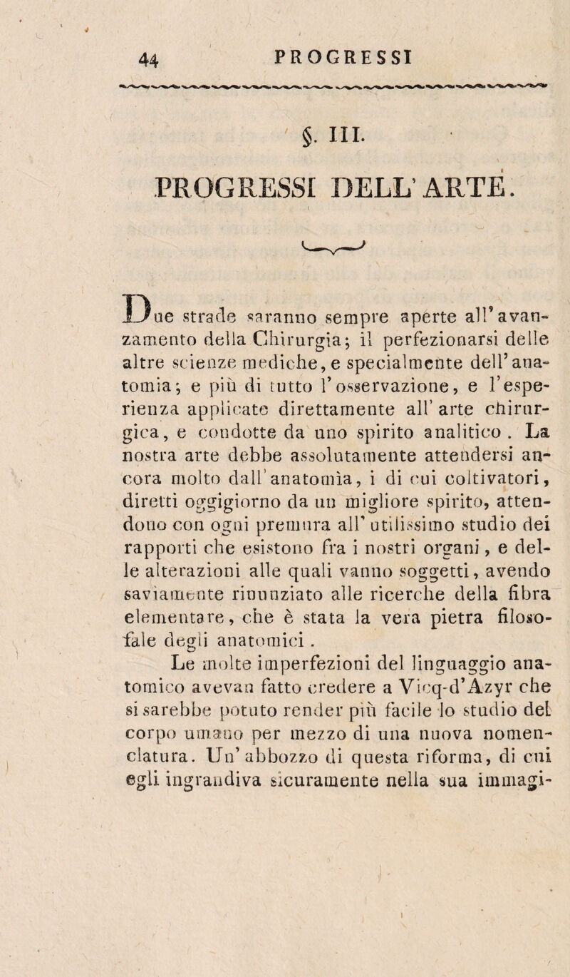 44 PROGRESSI §. III. PROGRESSI DELL’ARTE. Due strade saranno sempre aperte all’avan¬ zamento delia Chirurgia; il perfezionarsi delle altre scienze mediche, e specialmente delTana- tomia; e più di tutto l’osservazione, e l’espe¬ rienza applicate direttamente all’ arte chirur¬ gica, e condotte da uno spirito analitico. La nostra arte debbe assolutamente attendersi an¬ cora molto dall’anatomìa, i di (mi coltivatori, diretti oggigiorno da un migliore spirito, atten¬ dono con ogni premura alT utilissimo studio dei rapporti che esistono fra i nostri organi, e del¬ le alterazioni alle quali vanno soggetti, avendo saviamente rinunziato alle ricerche della fibra elameutare, che è stata la vera pietra filoso¬ fale degli anatomici. Le molte imperfezioni del linguaggio ana¬ tomico avevan fatto credere a Vicq-d’Azyr che si sarebbe potuto render più facile lo stadio del corpo umano per mezzo di una nuova nomen¬ clatura. Uu’abbozzo di questa riforma, dì cui egli ingrandiva sicuramente nella sua imiiiagi-