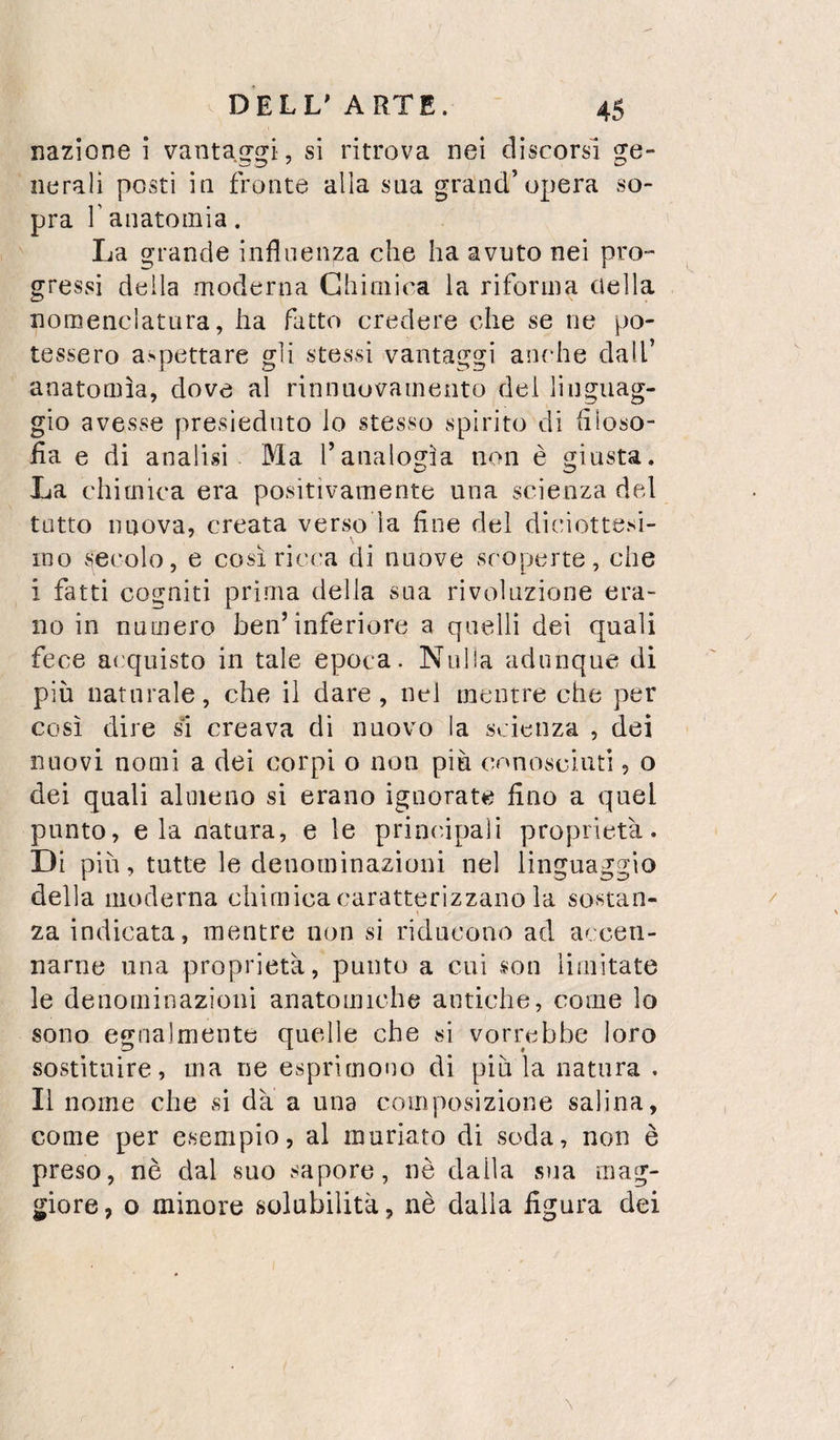 nazione i vantaggi , si ritrova nei discorsi ge¬ nerali posti in fronte alla sua grand’opera so¬ pra r anatomia. La grande influenza che ha avuto nei pro¬ gressi della moderna Chimica la riforma (iella nomenclatura, ha fatto credere che se ne po¬ tessero aspettare gli stessi vantaggi anche dall’ anatomìa, dove al rinnuovamento del linguag¬ gio avesse presieduto lo stesso spirito di flloso- iìa e di analisi Ma ranaloi?ìa non è giusta. La chimica era positivamente una scienza del tutto nuova, creata verso la fine del diciottesi¬ mo secolo, e così ricca di nuove scoperte, che i fatti cogniti prima della sua rivoluzione era¬ no in numero ben’inferiore a quelli dei quali fece acquisto in tale epoca. Nulla adunque di più naturale, che il dare, nel mentre che per così dire sì creava di nuovo la scienza , dei nuovi nomi a dei corpi o non più cnnosciuti, o dei quali almeno si erano ignorate fino a quel punto, eia natura, e le principali proprietà. Di più, tutte le denominazioni nel linguaggio della moderna chimica caratterizzano la sostan- / ! za indicata, mentre non si riducono ad accen¬ narne una proprietà, punto a cui son limitate le denominazioni anatomiche antiche, come lo sono egnalmente quelle che si vorrebbe loro sostituire, ma ne esprimono di più la natura , Il nome che si dà a una composizione salina, come per esempio, al muriaro di soda, non è preso, nè dal suo sapore, nè dalla sua mag¬ giore, o minore solubilità, nè dalla figura dei \