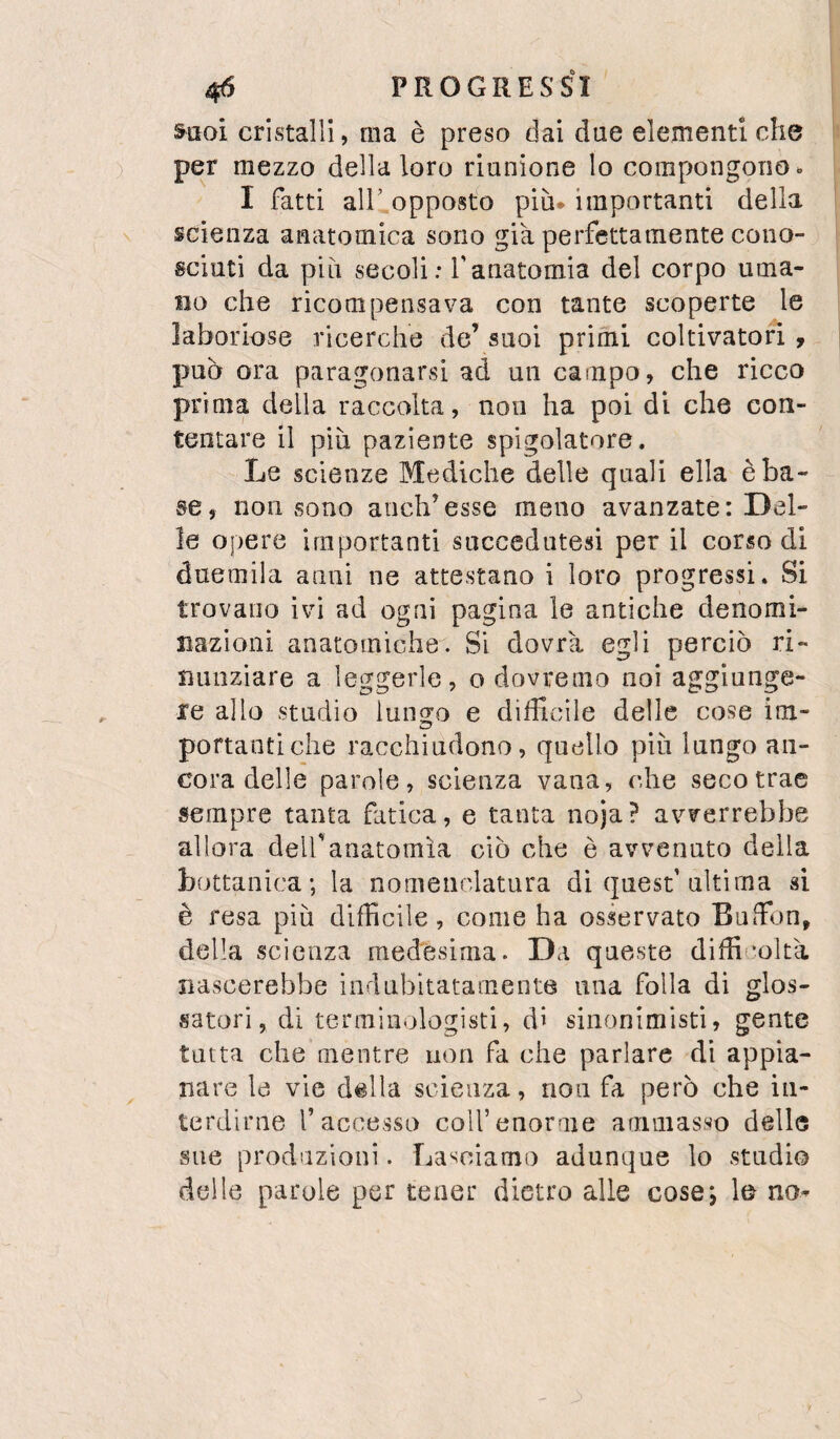 Suoi cristalli, ma è preso dai due elementi che per mezzo della loro riunione lo compongono ^ I fatti air opposto più. importanti della scienza anatomica sono già perfettamente cono¬ sciuti da più secoli: f anatomia del corpo uma¬ no che ricompensava con tante scoperte le laboriose ricerche de’ suoi primi coltivatori , pub ora paragonarsi ad un campo, che ricco prima della raccolta, non ha poi di che con¬ tentare il più paziente spigolatore. Le scienze Mediche delle quali ella è ba¬ se, non sono aiich’esse meno avanzate: Del¬ le opere importanti succedutesi per il corso di duemila anni ne attestano i loro progressi. Si trovano ivi ad ogni pagina le antiche denomi¬ nazioni anatomiche. Si dovrà egli perciò ri¬ nunziare a leggerle, o dovremo noi aggiunge¬ re allo studio iun^o e difficile delle cose im- portanti che racchiudono, quello più lungo an¬ cora delle parole, scienza vana, c,he seco trae sempre tanta fatica, e tanta noja? avverrebbe allora dell'anatomìa ciò che è avvenuto della bottanica-, la nomenclatura di quest’ultima si è resa più difficile, come ha osservato Buffon, della scienza medesima. Da queste didi’oltà nascerebbe indubitatamente ima folla di glos¬ satori, di terminologisti, di sinonimisti, gente- tutta che mentre non fa che parlare di appia¬ nare la vie della scienza, non fa però che in¬ terdirne l’accesso coll’enorme ammasso delle sue produzioni. Lasciamo adunque lo stadio delle parole per tener dietro alle cosej le no^