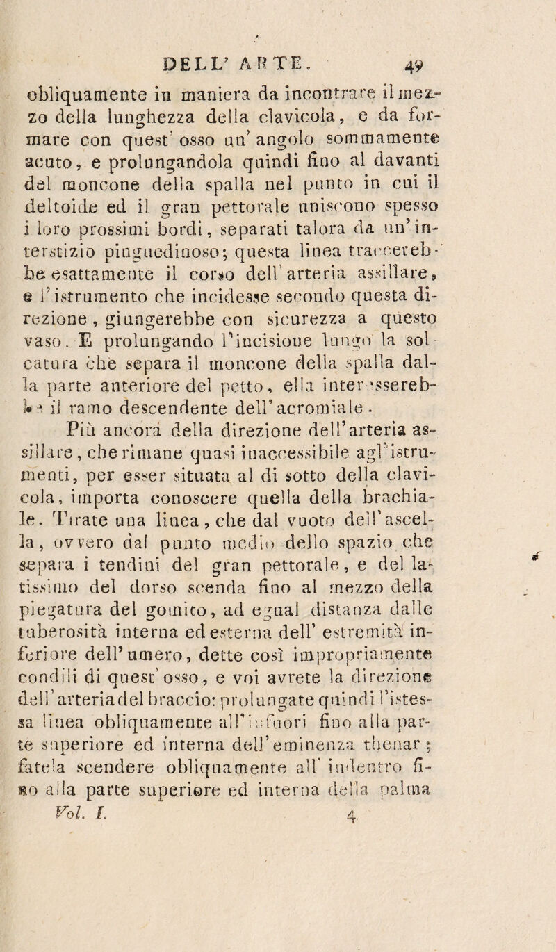 obliquamente in maniera da incontrare ilmezr zo della lunghezza della clavicola, e da for¬ mare con quest’ osso un’ angolo sommamente acuto, e prolungandola quindi lino al davanti del moncone della spalla nel punto in cui il deltoide ed il gran pettorale uniscono spesso i loro prossimi bordi, separati talora da un’in¬ terstizio pinguedinoso; questa linea traceereb- be esattamente il corso dell’arteria assillare ^ e ristrumento che incidesse secondo qnesta di¬ rezione , giungerebbe con sicurezza a questo vaso. E prolungando rincisione lungo la sol catara che separa il moncone della spalla dal¬ la parte anteriore del petto, ella inter‘ssereb- il ramo descendente dell’acroraiale . Più ancora della direzione dell’arteria as¬ sillare, che rimane quasi inaccessibile agl 'istru» menti, per esser situata al di sotto della clavi¬ cola, importa conoscere quella della brachia¬ le. Tirate una linea , che dal vuoto deirascel- la, ovvero dal punto medio dello spazio che separa i tendini del gran pettorale, e del la¬ tissimo del dorso scenda fino al mezzo della piegatura del goinico, ad egual distanza dalle tuberosità interna ed esterna dell’ estremità in¬ feriore dell’umero, dette così impropriamente condili di quest’osso, e voi avrete la direzione deH’arteriadel braccio: prolungate quindi fistes- sa linea obliquamente alf infuori fino alia par¬ te superiore ed interna dell’eminenza thenar ; fttela scendere obliquamente all’ indentro fi¬ no alla parte superiore ed interna della palma roL L 4,