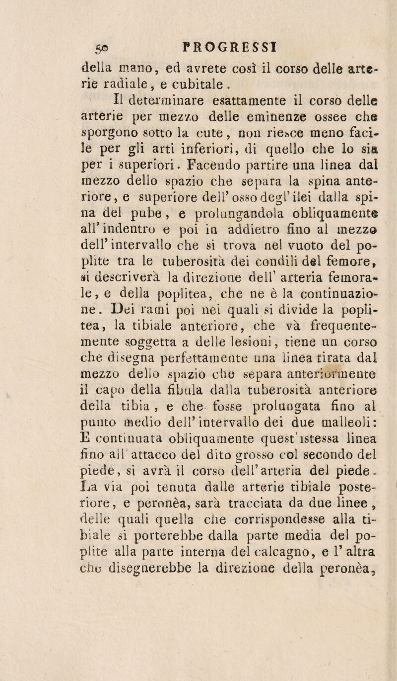delia mano, ed avrete così il corso delle arte¬ rie radiale , e cubitale . Il determinare esattamente il corso delle arterie per mez/.o delle eminenze ossee che sporgono sotto la cute, non riesce meno faci¬ le per gli arti inferiori, di quello che lo sia per i superiori. Facendo partire una linea dal mezzo dello spazio che separa la spina ante¬ riore, e superiore dell’osso degl’ilei dalla spi¬ na del pube, e prolungandola obliquamente air indentro e poi in addietro fino al mezzo dell’intervallo che si trova nel vuoto del po- plite tra le tuberosità dei condili del femore, si descriverà la direzione dell’ arteria femora¬ le, e della poplitea, che ne è la continuazio¬ ne. Dei rami poi nei quali si divide la popli¬ tea, la tibiale anteriore, che và frequente¬ mente soggetta a delle lesioni, tiene un corso che disegna perfettamente una linea tirata dal mezzo dello spazio che separa anteriormente il capo della fibula dalla tuberosità anteriore della tibia, e che fosse prolungata fino al punto medio dell’intervallo dei due malleoli: E continuata obliquamente quest’istessa linea fino air attacco dei dito grosso col secondo del piede, si avrà il corso dell’arteria del piede. La via poi tenuta dalie arterie tibiale poste¬ riore , e peronèa, sarà tracciata da due linee, delle quali quella che corrispondesse alla ti¬ biale si porterebbe dalla parte media del po- plite alla parte interna del calcagno, e l’altra che disegnerebbe la direzione della p^eronèa^