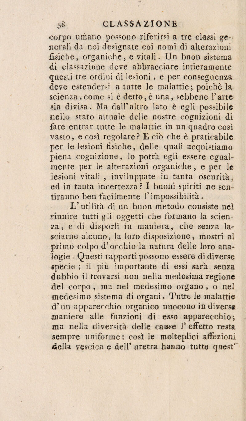 corpo uiTiano possono riferirsi a tre ckssi ge¬ nerali da noi desifrnate coi nomi di alterazioni fisiche, organiche, e vitali. Un buon sistema di classazione deve abbracciare intieramente questi tre ordini di lesioni, e per conseguenza deve estendersi a tutte le malattie; poiché la scienza, come si è detto,è una, sebbene Tarte sia divisa. Ma dall’altro lato è egli possibile nello stato attuale delle nostre cognizioni di fare entrar tutte le malattie in un quadro cosi vasto, e così regolare? E ciò che è praticabile per le lesioni fisiche, delle quali acquistiamo piena cognizione, lo potrà egli essere egual¬ mente per le alterazioni organiche, e per le lesioni vitali , inviluppate in tanta oscurità, ed in tanta incertezza ? I buoni spiriti ne sen¬ tiranno ben facilmente l’impossibilità. L’utilità di un buon metodo consiste nel riunire tutti gli oggetti che formano la scien¬ za, e di disporli in maniera, che senza la¬ sciarne alcuno, la loro disposizione, mostri al primo colpo d’occhio la natura delle loro ana¬ logie . Questi rapporti possono essere di diverse specie ; il più importante di essi sarà senza dubbio il trovarsi non nella medesima regione del corpo , ma nel medesimo organo , o nel medesimo sistema di organi. Tutte le malattie d’un apparecchio organico nuocono in diverse maniere alle funzioni di esso apparecchio; ma nella diversità delle cau^e V effetto resta sempre uniforme: così le molteplici affezioni della vescica e dell’ uretra hanno tutte quest’'