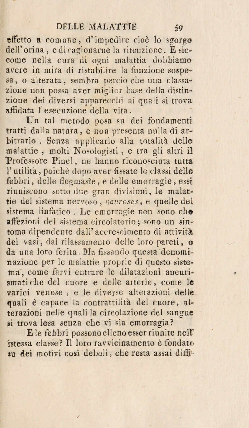 cfFetto a coniune, d’impedire cioè lo sgorgo delTorìna, e di ragionarne la ritenzione. E sic¬ come nella cura di ogni malattia dobbiamo avere in mira di ristabilire la funzione sospe¬ sa, o alterata, sembra perciò che una classa- 2Ìone non possa aver miglior base della distin¬ zione dei diversi apparecchi ai quali si trova affidata f esecuzione della vita. Un tal metodo posa su dei fondamenti tratti dalla natura, e non presenta nulla di ar¬ bitrario . Senza applicarlo alla totalità delle malattie , molti Nosologisti , e tra gli altri il professore Pinel, ne hanno riconosciuta tutta r utilità, poiché dopo aver fissate le classi delle febbri, delle flegmasìe, e delle emorragie, essi riuniscono sotto due gran divisioni, le malat¬ tie del sistema nervoso, e quelle del sistema linfatico . Le emorragie non sono eh® affezioni del sistema circolatorio; sono un sin- toma dipendente dall’accrescimento di attività dei vasi, dal rilassamento delie loro pareti, o da una loro ferita. Ma fissando questa denomi¬ nazione per le malattie proprie dì questo siste¬ ma, come farvi entrare le dilatazioni aneuri¬ smatiche del cuore e delle arterie, come le varici venose , e le diverse alterazioni delle quali è capace la contrattilità del cuore, al¬ terazioni nelle quali la circolazione del sangue si trova lesa senza che vi sia emorragia? Eie febbri possono elleno esser riunite nell’ messa classe? Il loro ravvicinamento è fondato 4U dei motivi così deboli, che resta assai diffi-