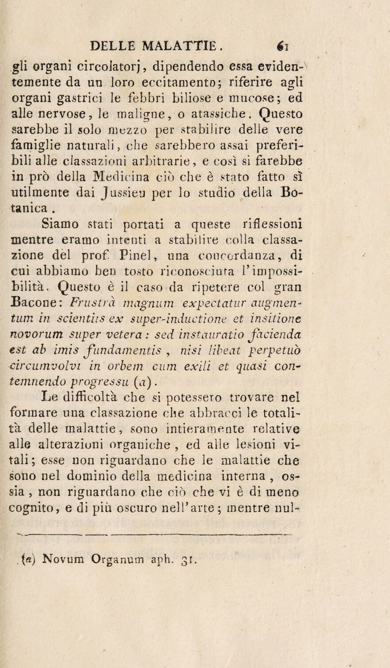 gii organi circoJatorj, dipendendo essa evìden-' temente da un loro eccitamento; riferire agli organi gastrici le febbri biliose e mucose; ed alle nervose, le maligne, o atassiche. Questo sarebbe il solo mezzo per stabilire delle vere famiglie naturali, che sarebbero assai preferi¬ bili alle classazioni arbitrarie, e così si farebbe in prò della Medicina ciò che è stato fatto sì utilmente dai Jussieu per lo studio della Bo¬ tanica . Siamo stati portati a queste rimessioni mentre eramo intenti a stabilire colla classa- zione del prof Pinel, una concordanza, di cui abbiamo ben tosto riconosciuta l’impossi¬ bilità. Questo è il caso da ripetere col gran Bacone: Frustrà magnum expectatur augmen^ tum in scìcntiis ex super-ìnductìone et insitione novorum super velerà : sed ìnstanratio Jacienda est ab imis fiindamentis , nisi ìiheat perpetuò circumvolvi in orhein cum exili et quasi con- temnendo progressu (u). Le difficoltà che sì potessero trovare nel formare una classazione che abbracci le totali¬ tà delle malattie, sono intieramente relative alle alterazioni organiche , ed alle lesioni vi¬ tali; esse non riguardano che le malattie che sono nel domìnio della medicina interna , os¬ sia , non riguardano che ciò che vi è di meno cognito, e di più oscuro nell’arte; mentre nul- . («) Novum Organum aph. 31.