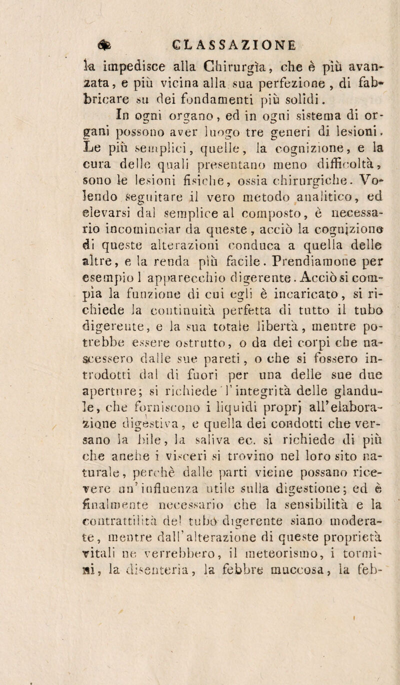 ia impedisce alla Chirurgia, che è più avan- 2ata, e più vicina alla sua perfezione , di fab¬ bricare su dei fondamenti più solidi. In ogni organo, ed in ogni sistema di or¬ gani possono aver luogo tre generi di lesioni. Le più setnplici, quelle, la cognizione, e la cura delle quali presentano meno diffinoltà, sono le lesioni fisiche, ossia chirurgiche. Vo-^ lendo seguitare il vero metodo analitico, ed elevarsi dal semplice al composto, è necessa¬ rio incominciar da queste, acciò la cognizione di queste alterazioni conduca a quella delle altre, e la renda più facile. Prendiamone per esempio 1 apparecchio digerente. Acciò si com¬ pia la funzione di cui egli è incaricato , si ri¬ chiede la continuità perfetta di tutto il tubo digerente, e la sua totale libertà, mentre po¬ trebbe essere ostrutto, o da dei corpi che na¬ scessero dalle sue pareti, oche si fossero in¬ trodotti dal di fuori per una delie sue due aperture; si richiede f integrità delle glandu- le, che forniscono i liquidi proprj aireiabora- xione digestiva, e quella dei condotti che ver¬ sano la bile, la saliva ec. si richiede di più che anche i visceri si trovino nel loro sito na¬ turale, perchè dalle parti vieine possano rice¬ vere un’influenza utile sulla digestione; ed è finalmente necessario che la sensibilità e la contrattilità del tubò digerente siano modera¬ te, mentre dalTalterazione di queste proprietà vitali ne verrebbero, il meteorismo, i tornii- ai, la disenteria, la febbre muccosa, la feb-