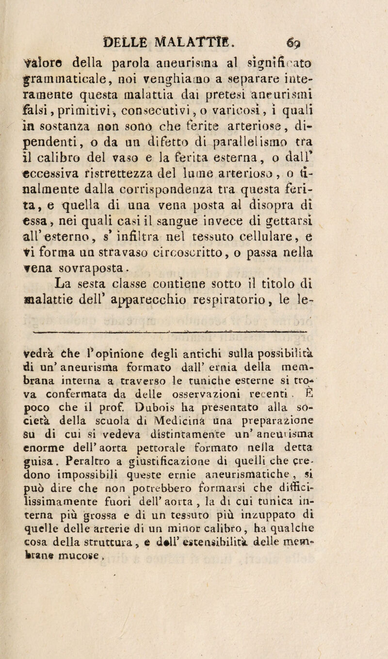 tàloro della parola aneurisiiia al signifìi'ato grammaticale, noi venghiamo a separare inte¬ ramente questa malattìa dai pretesi aneurismi falsi, primitivi, consecutivi, o varicosi, i quali in sostanza non sonò, che ferite arteriose, di* pendenti, o da un difetto di parallelismo tra il calibro del vaso e la ferita esterna, o dalT eccessiva ristrettezza del lume arterioso, o tì- nalmente dalla corrispondenza tra questa feri¬ ta, e quella di uua vena posta al disopra di essa , nei quali casi il sangue invece di gettarsi alfesterno, s* infiltra nel tessuto cellulare, e ti forma un stravaso circoscritto, o passa nella vena sovraposta. La sesta classe contiene sotto il titolo di malattie delf apparecchio respiratorio, le ìe^ vedrà che f opinione degli antichi sulla possibilità, di un’ aneurisma formato dall’ ernia della mem¬ brana interna a traverso le tuniche esterne si tro¬ va confermata da delle osservazioni recenti . E poco che il prof, Dubois ha presentato alla so¬ cietà della scuola di Medicina una preparazione Su di cui si vedeva distintamente un’ aneurisma enorme dell’ aorta pettorale formato nella detta guisa. Peraltro a giustificazione di quelli che cre¬ dono impossibili queste ernie aneurismatiche, si può dire che non potrebbero formarsi che diffici¬ lissimamente fuori dell’aorta, la di cui tunica in¬ terna più grossa e di un tessuto più inzuppato di quelle delle arterie di un minor calibro, ha qualche cosa della struttura, 6 d#U’estensibilità delle mem- bran# mucose.