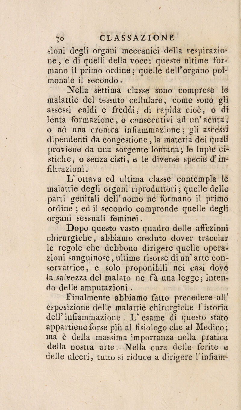 sioni degli organi meccanici della respirazio¬ ne, e di quelli della voce: queste ultime for¬ mano il primo ordine; quelle deH’organo pol- monale il secondo. Nella sèttima classe sono comprese lé malattie del tessuto cellulare, come sono gli assessi caldi e freddi, di rapida cioè, o di lenta formazione, o consecutivi ad un’acuta, o ad una cronica infiammazione ; gli ascessi dipendenti da congestione, la materia dei quali proviene da una sorgente lontana; le lupìti cì¬ stiche, o senza cisti, e le diverse specie d’in¬ filtrazioni, L’ ottava ed ultima classe contempla lé malattie degli organi riproduttori ; quelle delle parti genitali dell’uomo ne formano il primo ordine ; ed il secondo comprende quelle degli organi sessuali feminei. Dopo questo vasto quadro delle affezioni chirurgiche, abbiamo creduto dover tracciar le regole che debbono dirìgere quelle opera¬ zioni sanguinose, ultime risorse di un’ arte con¬ servatrice , e solo proponibili nei casi dove la salvezza del malato ne fa una legge; inten¬ do delle amputazioni. Finalmente abbiamo fatto precedere all’ esposizione delle malattie chirurgiche f istoria deir infiammazione . L’esame di questo stato appartiene forse più al fisiologo che al Medico; ma è della massima importanza nella pratica della nostra arte. Nella cura delle ferite e delle ulceri, tutto si riduce a dirigere finfiam-
