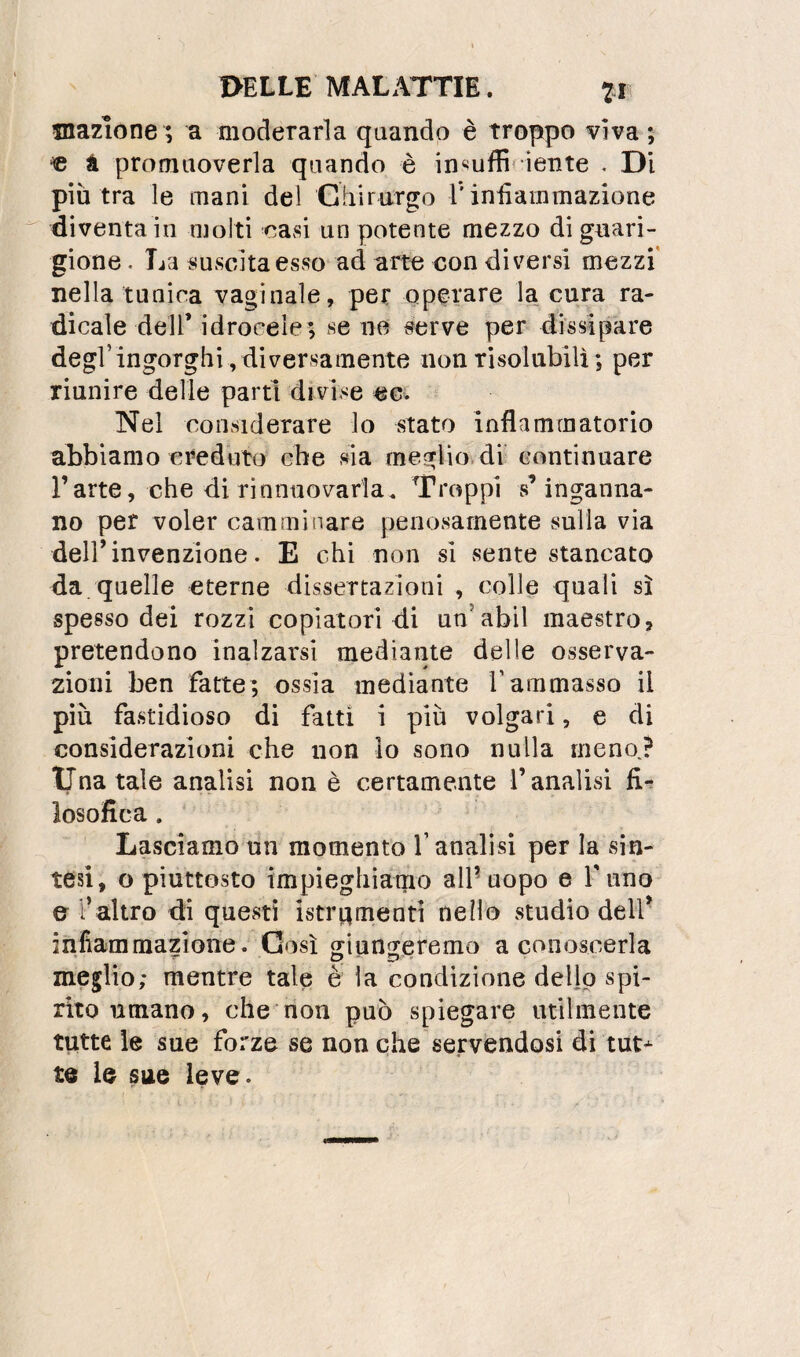 dazione ; a moderarla quando è troppo viva ; « a promuoverla quando è in‘<uffif iente . Di più tra le mani del Chirurgo Tiniìainmazione diventa in molti oasi un potente mezzo di guari¬ gione . La suvscitaesso ad arte eon diversi mezzi' nella tunica vaginale, per operare la cura ra¬ dicale dell’ idrocele; se ne serve per dissipare degl’ingorghi ,diversamente non risolubili; per riunire delle partrdivise eci Nel considerare lo stato inflammatorio abbiamo ereduto che sia meglio, di continuare l’arte, che di rinntiovarla. Troppi s’inganna¬ no per voler camminare penosamente sulla via deir invenzione. E chi non si sente stancato da quelle eterne dissertazioni , colle quali sì spesso dei rozzi copiatori di un’abil maestro, pretendono inalzarsi mediante delle osserva¬ zioni ben fatte; ossia mediante rammasso il più fastidioso di fatti i più volgari, e di considerazioni che non lo sono nulla meno.? lina tale analisi non è certamente l’analisi fi** losofica. Lasciamo un momento l’analisi per la sin¬ tesi, o piuttosto impìeghiaqio air uopo e fimo e l’altro dì questi istrt^mentì nello studio dell' infiammazione. Così giungeremo a conoscerla meglio; mentre tale è la condizione dello spi¬ rito umano, che^non può spiegare utilmente tutte le sue forze se non che servendosi di tut^ te le sue leve.
