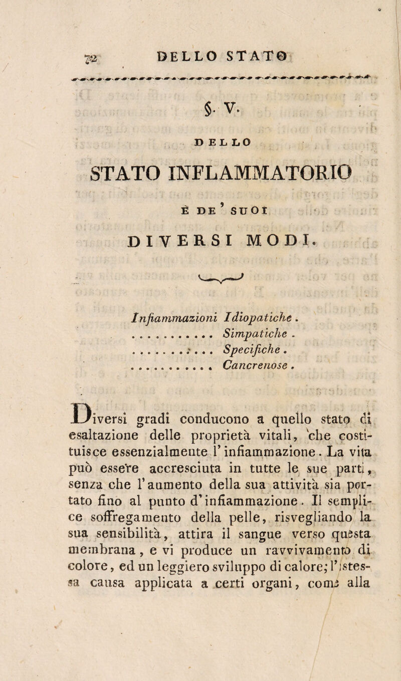 §. V. DEL LO STATO INFLAMMATORIO È DE’ SU OI diversi modi. Infiammazioni Idiopatiche. . Simpatiche . .Specifiche, . Cancrenose. Diversi gradi conducono a quello stato di esaltazione delle proprietà vitali, che costi¬ tuisce essenzialmente l’infiammazione. La vita può esseVe accresciuta in tutte le sue partii senza che l’aumento della sua attività sia por¬ tato fino al punto d’infiammazione. Il sempli¬ ce soflfregamento della pelle, risvegliando la sua sensibilità, attira il sangue verso questa membrana, evi produce un ravvivamento di colore, ed un leggiero sviluppo di calore,* Tistes- sa causa applicata a certi organi, come alla