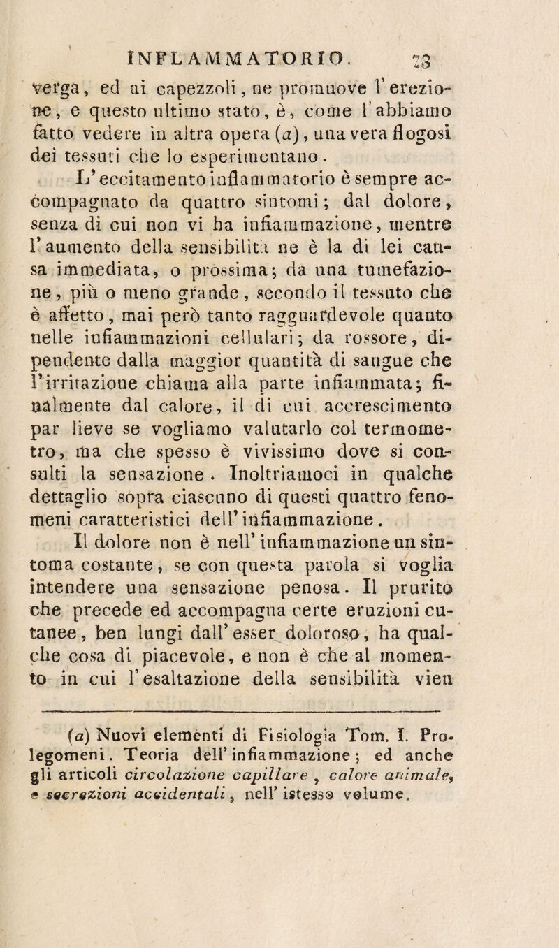 verga, ed ai capezzoli, ne promuove V erezio¬ ne, e questo ultimo stato, è, come Tabbiamo fatto vedere in altra opera (u), una vera flogosi dei tessuti che Io esperiinentano. L’eccitamento inflammatorio è sempre ac¬ compagnato da quattro sintomi; dal dolore, senza di cui non vi ha infiammazione, mentre r aumento della sensibilità ne è la di lei cau¬ sa immediata, o prossima; da una tumefazio¬ ne , piu o meno grande, secondo il tessuto che è affetto, mai però tanto ragguardevole quanto nelle infiammazioni cellulari; da rossore, di¬ pendente dalla maggior quantità di sangue che rirritazione chiama alla parte infiammata; fi¬ nalmente dal calore, il di cui accrescimento par lieve se vogliamo valutarlo col termome¬ tro, ma che spesso è vivissimo dove si con¬ sulti la sensazione * Inoltriamoci in qualche dettaglio sopra ciascuno di questi quattro feno¬ meni caratteristici dell’infiammazione. Il dolore non è nell’infiammazione un sin- toma costante, se con questa parola si voglia intendere una sensazione penosa. Il prurito che precede ed accompagna certe eruzioni cu¬ tanee, ben lungi dall’esser doloroso, ha qual¬ che cosa dì piacevole, e non è elle al momen¬ to in cui r esaltazione della sensibilità vien {a) Nuovi eleménti di Fisiologia Tom. I. Pro¬ legomeni. Teoria dell’infiammazione ; ed anche gli articoli circolazione capillare , calore animale, e secrezioni accidentali, nell’istessQ volume. (