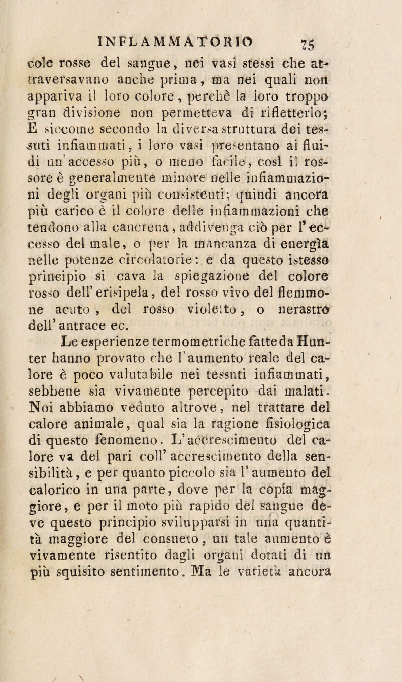 cole rosse del sangue, nei vasi stessi che at¬ traversavano anche prima, ma nei quali non appariva il loro colore, perchè la loro troppo gran divisione non permetteva di rifletterlo; E siccome secondo la diversa struttura dei tes¬ suti infiammati, i loro vasi presentano ai flui- di un’accesso più, o meno facile, cosi il ros¬ sore è generalmente minore nelle infiammazio¬ ni degli organi pih consistenti; quindi ancora più carico è il colore delle infiammazioni che tendono alla cancrena, addivenga ciò per ree** cesso del male, o per la mancanza di energìa nelle potenze circolatorie : e da questo ivStesso principio si cava la spiegazione del colore rosso deir erisipela, del rosso vivo del flemmo¬ ne acuto , del rosso violetto, o nerastro dell’ antrace ec. Le esperienze termometriche fatte da Hun- ter hanno provato che l’aumento reale del ca¬ lore è poco valutabile nei tessuti infiammati, sebbene sia vivamente percepito dai malati. Noi abbiamo veduto altrove, nel trattare del calore animale, qual sia la ragione fisiologica di questo fenomeno. L’accrescimento del ca¬ lore va del pari coll’ accrescimento della sen¬ sibilità, e per quanto piccolo sia V aumento del calorico in una parte, dove per la copia mag¬ giore, e per il moto più rapido del sangue de¬ ve questo principio svilupparsi in ima quanti¬ tà maggiore del consueto, un tale aumento è vivamente risentito dagli organi dotati di un più squisito sentimento. Ma le varietà ancora