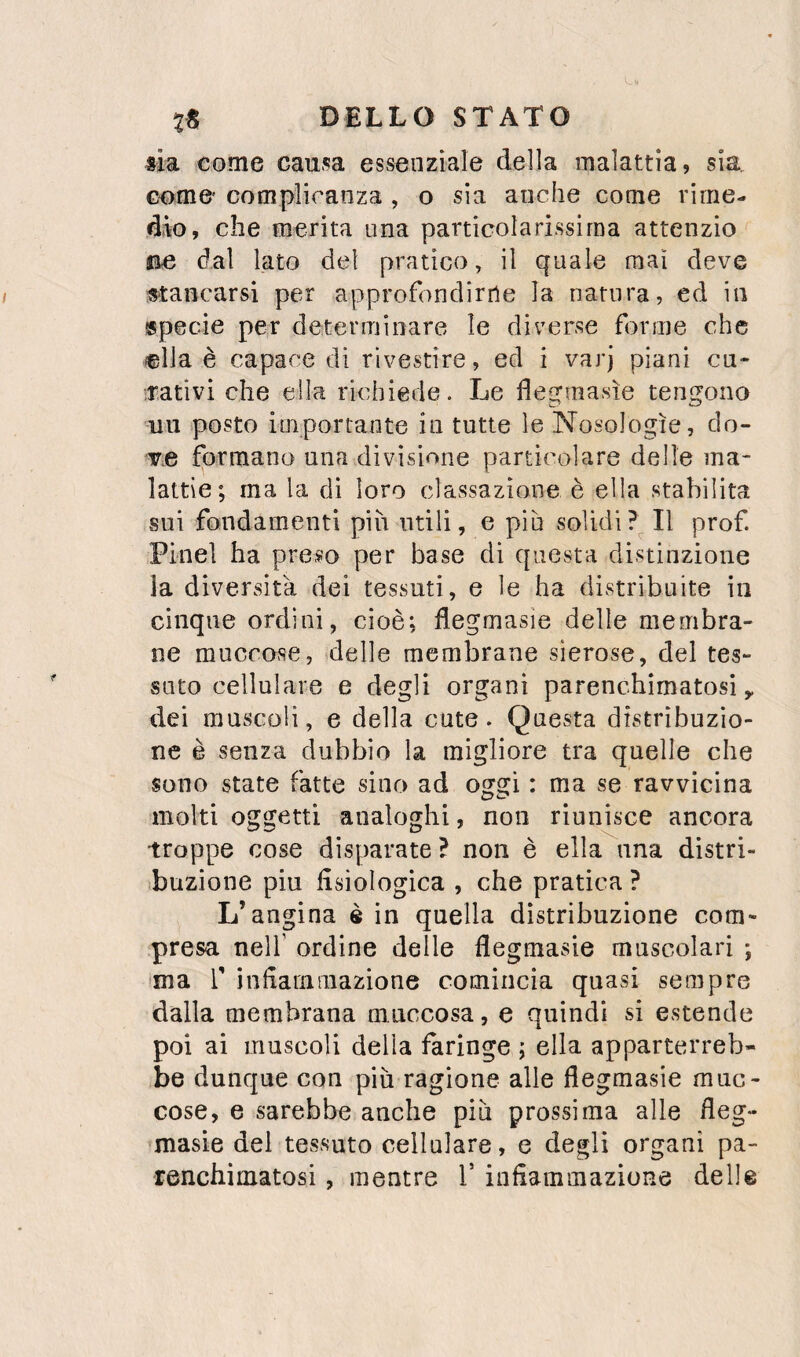 sia come causa essenziale della malattia, sia. come' complicanza , o sia anche come rime¬ dio, che merita una particolarissima attenzio jae dal lato del pratico, il quale mai deve Mancarsi per approfondirne la natura, ed in specie per determinare le diverse forme che (©Ila è capace di rivestire, ed i varj piani cu- irativi che ella richiede. Le degmasìe tengono uu posto importante in tutte le Nosologie, do¬ ve formano una divisione particolare delle ma¬ lattie; ma la di loro classazione è ella stabilita sui fondamenti più utili, e piu solidi Il prof. Pine! ha preso per base di questa distinzione la diversità dei tessuti, e le ha distribuite in cinque ordini, cioè; flegmasie delle membra¬ ne muccose, delle membrane sierose, del tes¬ suto cellulare e degli organi parenchimatosì ^ dei muscoli, e della cute. Questa distribuzio¬ ne è senza dubbio la migliore tra quelle che sono state fatte sino ad oggi : ma se ravvicina molti oggetti analoghi, non riunisce ancora troppe cose disparate ? non è ella una distri- ibuzione piu fisiologica , che pratica ? L’angina è in quella distribuzione com¬ presa nell’ ordine delle flegraasie muscolari ; ma r infiammazione comincia quasi sempre dalla membrana mnccosa, e quindi si estende poi ai muscoli della faringe ; ella apparterreb¬ be dunque con piu ragione alle flegmasie muc- cose, e sarebbe anche piìi prossima alle fieg- masie del tessuto cellulare, e degli organi pa- renchimatosi, mentre V infiammazione delle