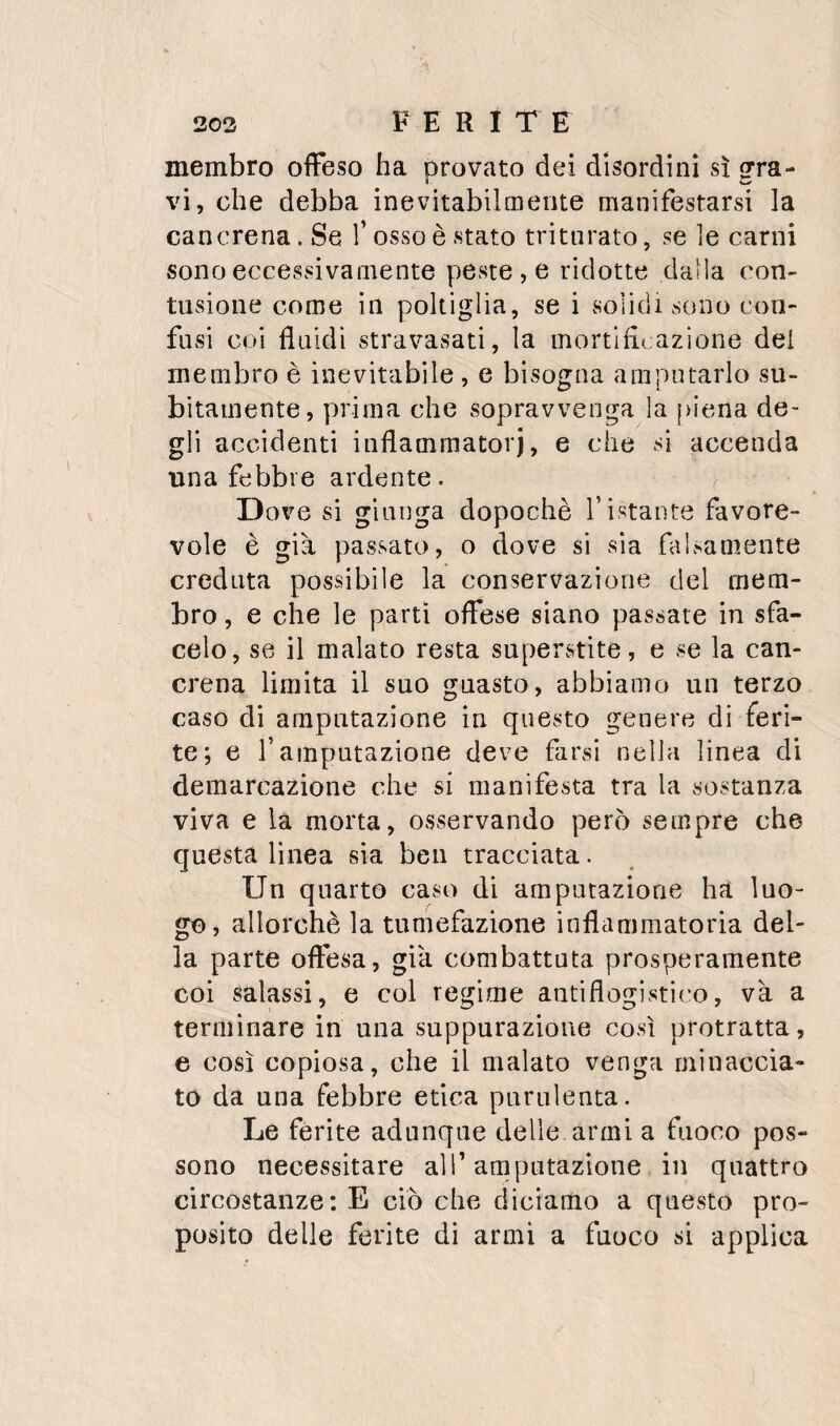 membro offeso ha provato dei disordini sì gra¬ vi, che debba inevitabilmente manifestarsi la cancrena. Se l’osso è stato triturato, se le carni sono eccessivamente peste , e ridotte dalla con¬ tusione come in poltiglia, se i solidi sono con¬ fusi coi fluidi stravasati, la mortificazione del membro è inevitabile, e bisogna amputarlo su¬ bitamente, prima che sopravvenga la {>iena de¬ gli accidenti inflammatorj, e che si accenda una febbre ardente. , Dove si giunga dopoché ristante favore¬ vole è già passato, o dove si sia falsamente creduta possibile la conservazione del mem¬ bro , e che le partì offese siano passate in sfa¬ celo, se il malato resta superstite, e se la can¬ crena limita il suo guasto, abbiamo un terzo caso di amputazione in questo genere di feri¬ te; e r amputazione deve farsi nella linea di demarcazione che si manifesta tra la sostanza viva e la morta, osservando però sempre che questa lìnea sia ben tracciata. Un quarto caso di amputazione hs luo¬ go, allorché la tumefazione inflammatoria del¬ la parte offesa, già combattuta prosperamente coi salassi, e col regime antiflogisti(’o, và a terminare in una suppurazione così protratta, e così copiosa, che il malato venga minaccia¬ to da una febbre etica purulenta. Le ferite adunque delle armi a fuoco pos¬ sono necessitare all’amputazione in quattro circostanze: E ciò che diciamo a questo pro¬ posito delle ferite di armi a fuoco si applica