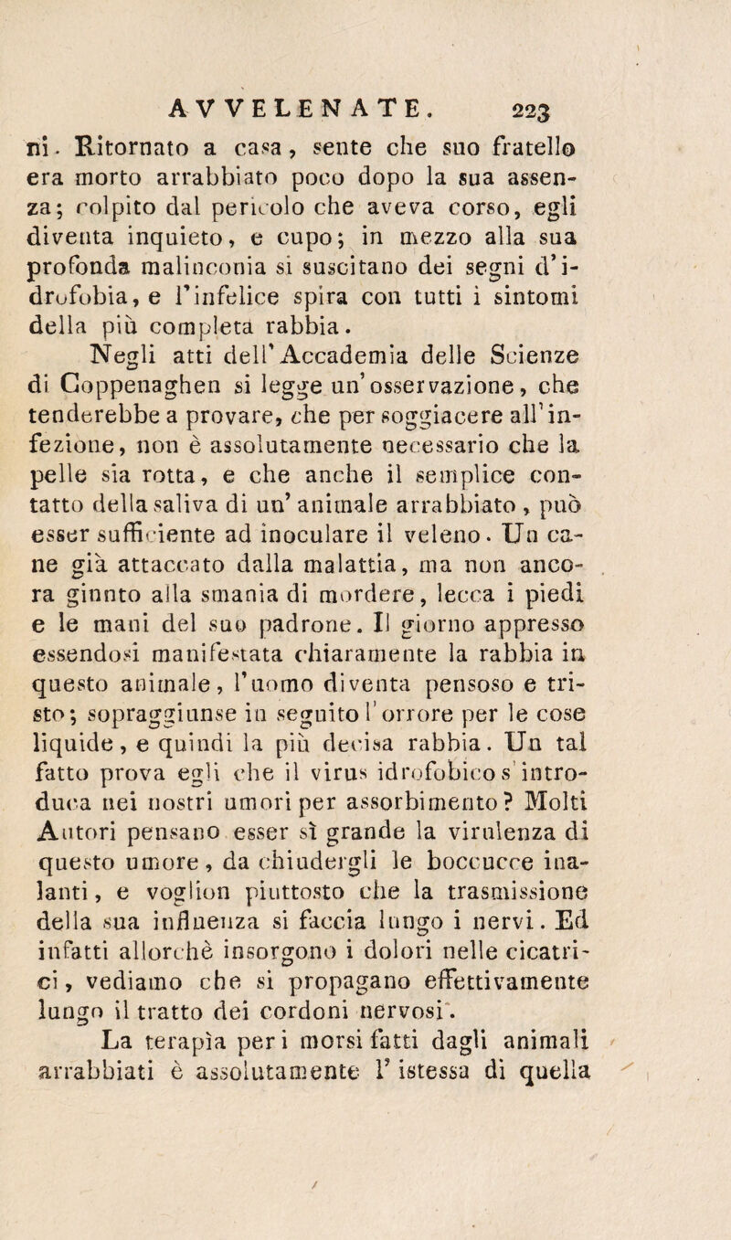 ni. Ritornato a casa, sente che suo fratello era morto arrabbiato poco dopo la sua assen¬ za; colpito dal pencolo che aveva corso, egli diventa inquieto, e cupo; in mezzo alla sua profonda malinconia si suscitano dei segni d’i- drufobia, e Tinfelice spira con tutti i sintomi della più completa rabbia. Negli atti deir Accademia delle Scienze di Coppenaghen si legge un’osservazione, che tenderebbe a provare, che per soggiacere alf in¬ fezione, non è assolutamente necessario che la pelle sia rotta, e che anche il semplice con¬ tatto della saliva di un’ animale arrabbiato , può esser sufficiente ad inoculare il veleno. Un ca¬ ne già attaccato dalla malattìa, ma non anco¬ ra giunto alla smania di mordere, lecca i piedi e le mani del suo padrone. Il giorno appresso essendosi manifestata chiaramente la rabbia in questo animale, l’uomo diventa pensoso e tri¬ sto; sopragginnse in seguito l’orrore per le cose liquide, e quindi la più decisa rabbia. Un tal fatto prova egli che il virus idrofobico s’intro- du(*a nei nostri umori per assorbimento? Molti Autori pensano esser sì grande la virulenza di questo umore, da chiudergli le boccucce ina¬ lanti , e voglion piuttosto che la trasmissione della sua influenza si faccia lungo i nervi. Ed infatti allorché insorgono i dolori nelle cicatri¬ ci, vediamo che si propagano effettivamente lungo il tratto dei cordoni nervosi*. La terapìa per i morsi fatti dagli animali arrabbiati è assolutamente l’istessa dì quella