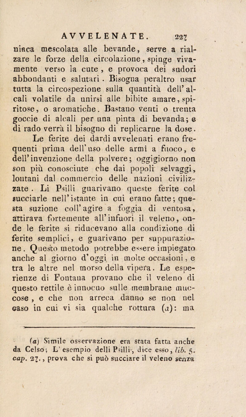 niaca mescolata alle bevande, serve a rial¬ zare le forze della circolazione, spinge viva¬ mente verso la cute , e provoca dei sudori abbondanti e salutari . Bisogna peraltro usar tutta la circospezione sulla quantità dell’ al¬ cali volatile da unirsi alle bibite amare, spi¬ ritose, o aromatiche. Bastano venti o trenta goccio di alcali per una pinta di bevanda; e di rado verrà il bisogno di replicarne la dose. Le ferite dei dardi avvelenati erano fre¬ quenti prima dell’uso delle armi a fuoco, e dell’invenzione della polvere; oggigiorno non son più conosciute che dai popoli selvaggi, lontani dal commercio delle nazioni civiliz¬ zate . Li Psìlli guarivano queste ferite col succiarle nell’istante in cui erano fatte ; que¬ sta suzione coll’agire a foggia di ventosa, attirava f()rtemente all’infuori il veleno, on¬ de le ferite si riducevano alla condizione di ferite semplici, e guarivano per suppurazio¬ ne. Questo metodo potrebbe essere impiegato anche al giorno d’oggi in molte occasioni, e tra le altre nel morso della vipera. Le espe¬ rienze di Fontana provano che il veleno di questo rettile è innocuo sulle membrane muc- cose , e che non arreca danno se non nel caso in cui vi sia qualche rottura (a): ma {a) Simile osservazione era stata fatta anche da Celso; L’ esempio delli Psilli-, dice esso, llb. 5. cap. 27., prova che si può succiare il veleno senza