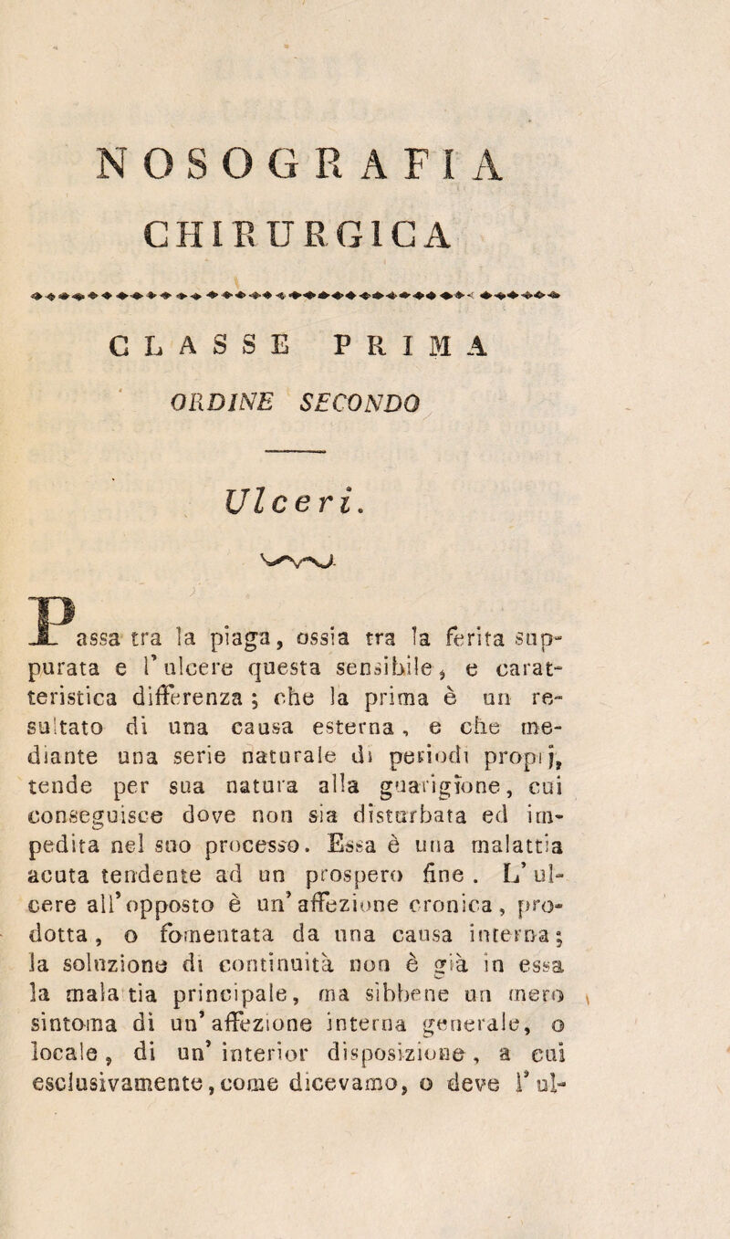 CHIEURGIGA CLASSE PRIMA OPxDlNE SECONDO^ Ulceri. JL assa tra la piaga, ossia tra la ferita sap- parata e T ulcere questa sensibile , e carat¬ teristica diilfèrenza ; che la prima è un re¬ sultato di una causa esterna, e che me¬ diante una serie naturale di periodi propij, tende per sua natura alla guarigione, cui consesuisce dove non sia disturbata ed im- pedita nel suo processo. Essa è una malattia acuta tendente ad un prospera fine . L’ ul¬ cere all’opposto è un’affezione cronica, pro¬ dotta, o fomentata da una causa iurerna; la soluzione di continuità non è afta in essa la mala tia principale, ma sìbbene un mero ^ sintonia dì un’affezione interna generale, o locale, di un’interior disposizione, a cui esclusivamente, come dicevamo, o deve i’ul-