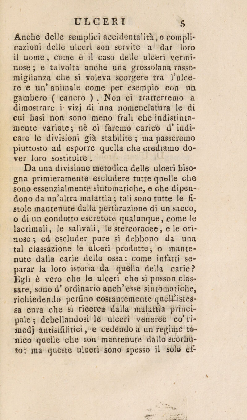 Anche delle semplici accidentalità,o compii» cazioni delle ulceri son servite a dar loro il nome , come è il caso delle ulceri vermi» nose ; e talvolta anche una grossolana rasso» miglianza che si voleva scorgere tra Tulce- re e un’ animale come per esempio con un gambero ( cancro ) . Non ci tratterremo a dimostrare i vizj di una nomenclatura le di cui basi non sono meno frali che indistinta¬ mente variate; nè ci faremo caricb d’indi¬ care le divisioni già stabilite ; ma passeremo piuttosto ad esporre quella che crediamo do¬ ver loro sostituire , Da una divisione metodica delle ulceri biso¬ gna primieramente escludere tutte quelle che sono essenzialmente sintomatiche, e che dipen¬ dono da un’altra malattia ; tali sono tutte le fi¬ stole mantenute dalla perforazione di un sacco, o di un condotto escretore qualunque, come le lacrimali, le salivali, le stercoracee, c le ori- nose *5 ed escluder pure si debbono da una tal classazione le ulceri prodotte-, o mante¬ nute dalia carie delle ossa: come infatti se¬ parar la loro istoria da quella della carie ? Egli è vero che le ulceri che si posson clas¬ sare, sono d’ ordinario anch’èsse sintomatiche, richiedendo perfino costantemente qoe^llistes” sa cura che si ricerca dalla malattia princi¬ pale ; debellandosi le ulceri veneree co’ ri¬ medi antisifilìtici, e cedendo a un regime to¬ nico quelle che son mantenute dallo scorbu¬ to: ma queste ulceri sono spesso il solo ef-