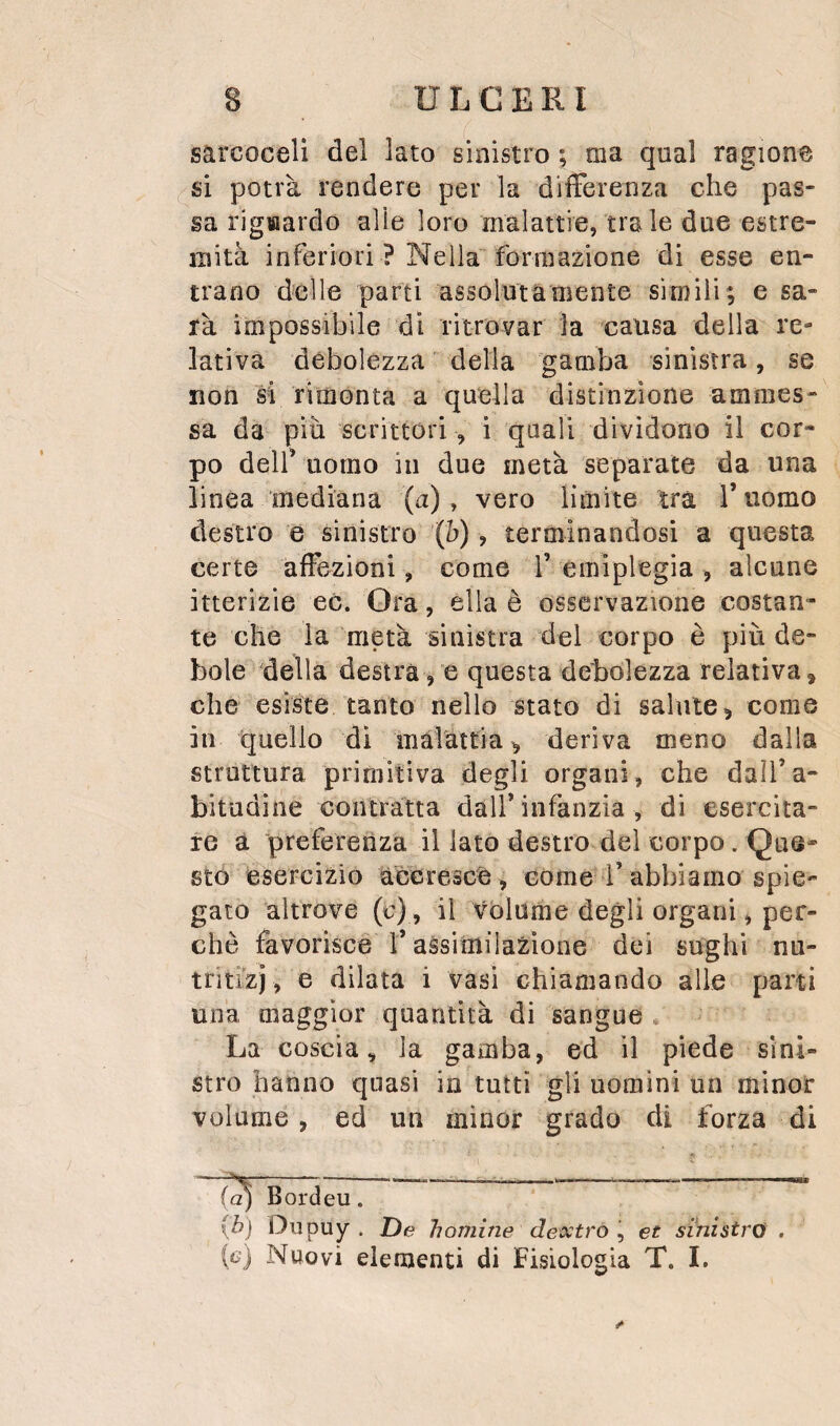 sarcoceli del lato sinistro ; ma qual ragione si potrà rendere per la differenza che pas¬ sa rigaardo alle loro malattie, tra le due estre¬ mità inferiori ? Nella formazione di esse en¬ trano delle parti assolutamente simili; e sa¬ rà impossibile di ritrovar la causa della re¬ lativa debolezza della gamba sinistra, se non si rimonta a quella distinzione ammes¬ sa da piu scrittori , i quali dividono il cor¬ po deir uomo in due metà separate da una linea mediana (a), vero limite tra Tuomo destro e sinistro (h), terminandosi a questa certe affezioni, come f emiplegia , alcune itterizie ec. Ora, ella è osservazione costan¬ te che la metà sinistra del corpo è più de¬ bole della destra, e questa debolezza relativa, che esiste tanto nello stato di salute, come in quello di màlattia, deriva meno dalla struttura primitiva degli organi, che daìTa- bitudine contràtta dall’infanzia , di esercita¬ re a preferenza il lato destro del corpo. Que¬ sto esercizio accresce, come l’abbiamo spie¬ gato altrove (c), il Volume degli organi, per¬ chè favorisce f assitniia^ione dei sughi nu- triti'zj , e dilata i vasi chiamando alle parti una maggior quantità di sangue , La coscia, la gamba, ed il piede sini¬ stro hanno quasi in tutti gli uomini un minor volume, ed un minor grado di forza di (a) Bordeu. {h) Diipuy . De il ornine de xtroet sinistro . (e) Nuovi elementi di Fisiologia T. I.